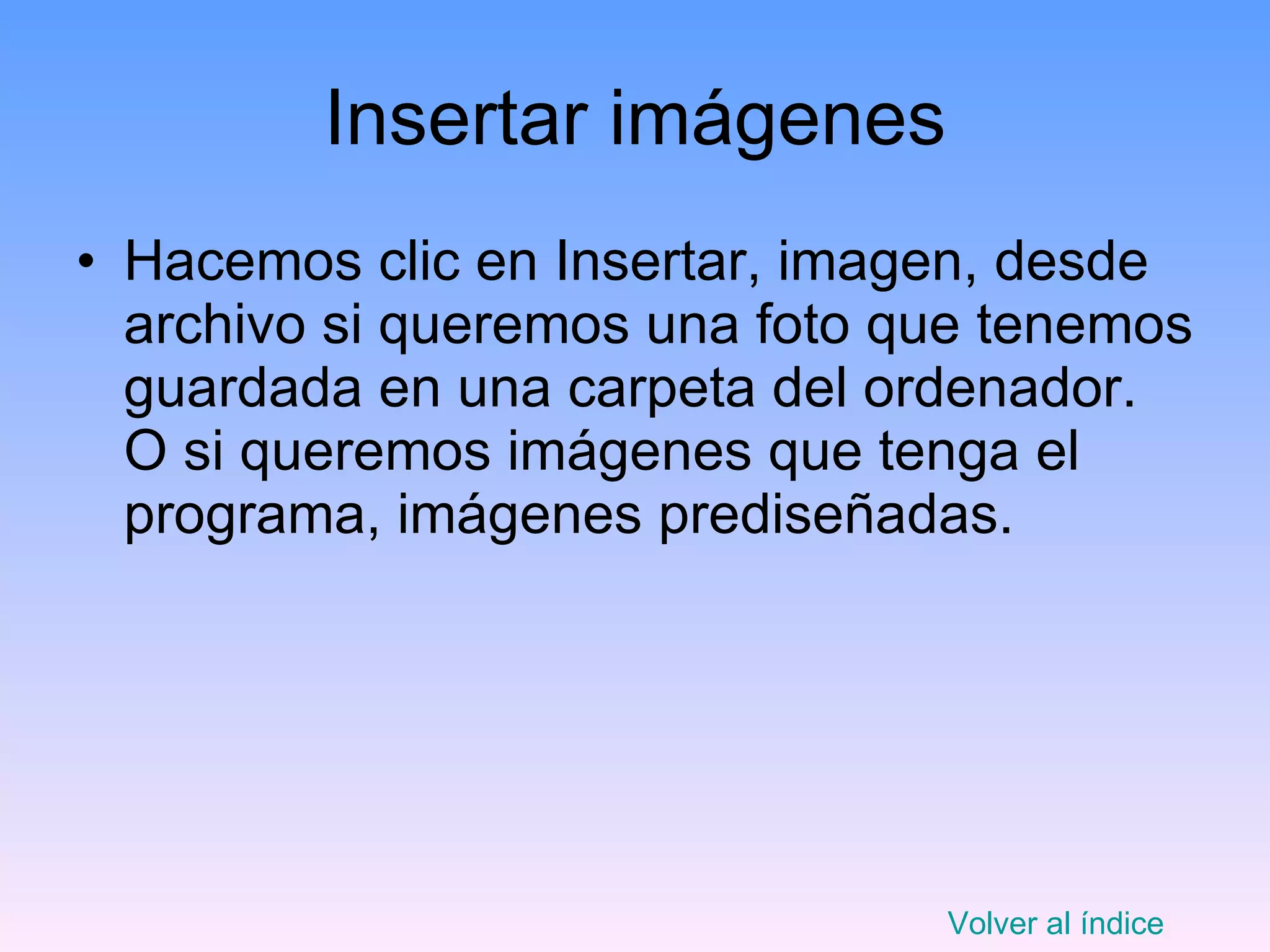 Insertar imágenes Hacemos clic en Insertar, imagen, desde archivo si queremos una foto que tenemos guardada en una carpeta del ordenador. O si queremos imágenes que tenga el programa, imágenes prediseñadas. Volver al índice 