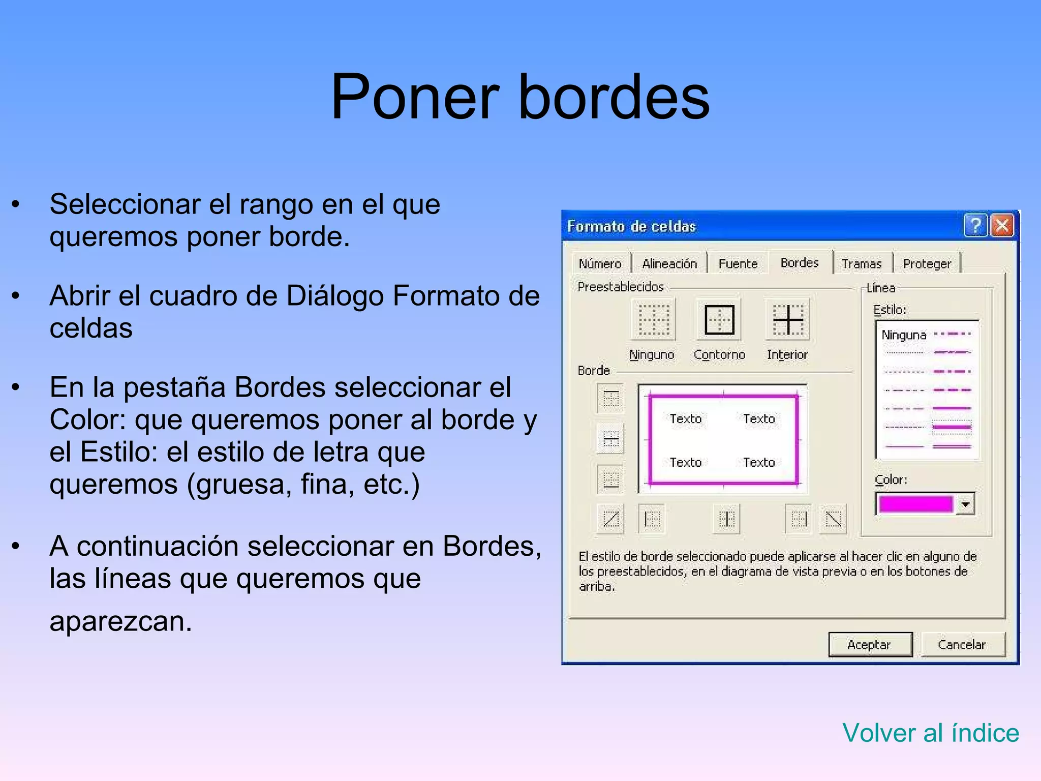 Poner bordes Seleccionar el rango en el que queremos poner borde. Abrir el cuadro de Diálogo Formato de celdas En la pestaña Bordes seleccionar el Color: que queremos poner al borde y el Estilo: el estilo de letra que queremos (gruesa, fina, etc.) A continuación seleccionar en Bordes, las líneas que queremos que aparezcan.   Volver al índice 