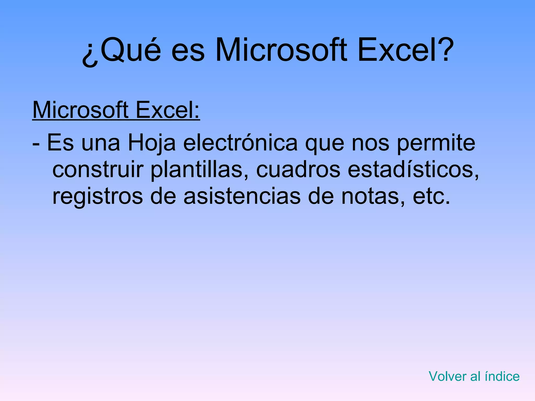 ¿Qué es Microsoft Excel? Microsoft Excel: - Es una Hoja electrónica que nos permite construir plantillas, cuadros estadísticos, registros de asistencias de notas, etc.   Volver al índice 