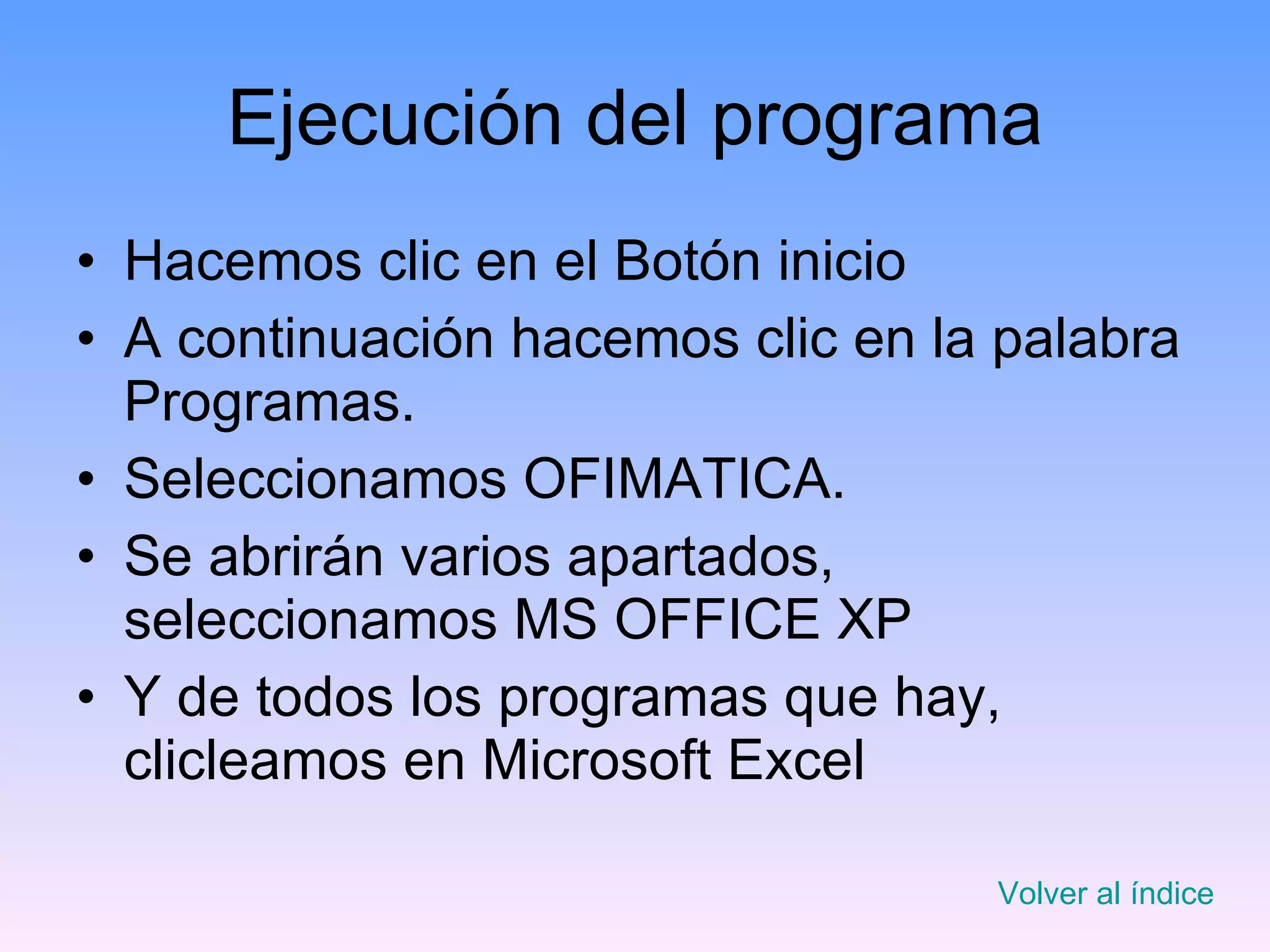 Ejecución del programa Hacemos clic en el Botón inicio A continuación hacemos clic en la palabra Programas. Seleccionamos OFIMATICA. Se abrirán varios apartados, seleccionamos MS OFFICE XP Y de todos los programas que hay, clicleamos en Microsoft Excel Volver al índice 