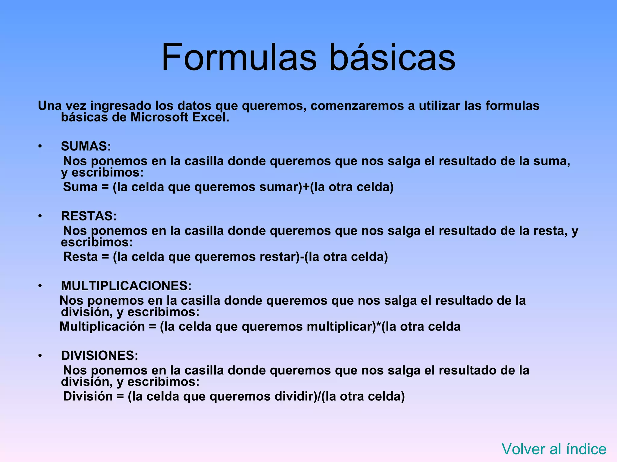Formulas básicas Una vez ingresado los datos que queremos, comenzaremos a utilizar las formulas básicas de Microsoft Excel. SUMAS: Nos ponemos en la casilla donde queremos que nos salga el resultado de la suma, y escribimos: Suma = (la celda que queremos sumar)+(la otra celda)  RESTAS: Nos ponemos en la casilla donde queremos que nos salga el resultado de la resta, y escribimos: Resta = (la celda que queremos restar)-(la otra celda) MULTIPLICACIONES: Nos ponemos en la casilla donde queremos que nos salga el resultado de la división, y escribimos: Multiplicación = (la celda que queremos multiplicar)*(la otra celda DIVISIONES: Nos ponemos en la casilla donde queremos que nos salga el resultado de la división, y escribimos: División = (la celda que queremos dividir)/(la otra celda) Volver al índice 