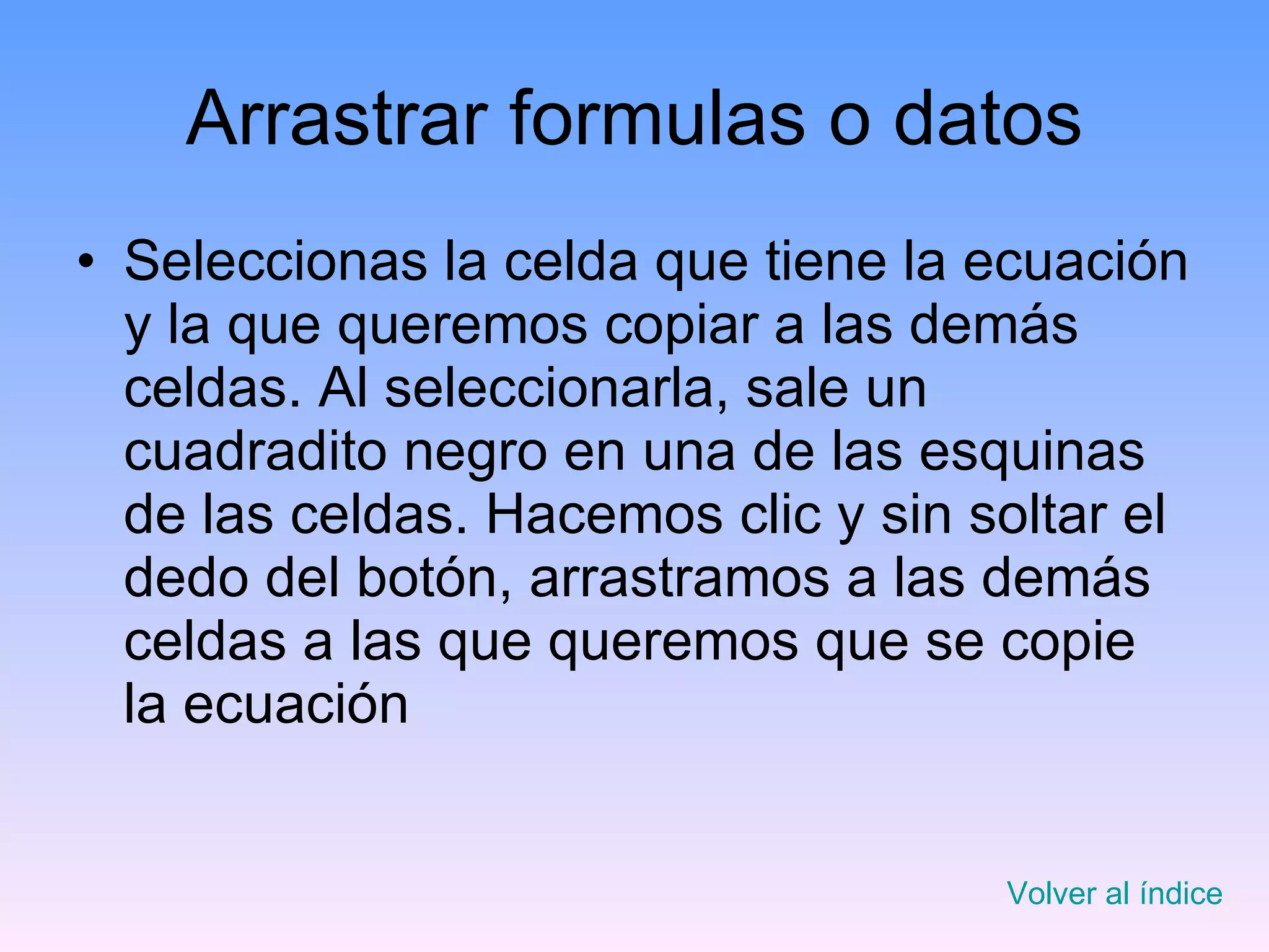 Arrastrar formulas o datos Seleccionas la celda que tiene la ecuación y la que queremos copiar a las demás celdas. Al seleccionarla, sale un cuadradito negro en una de las esquinas de las celdas. Hacemos clic y sin soltar el dedo del botón, arrastramos a las demás celdas a las que queremos que se copie la ecuación Volver al índice 