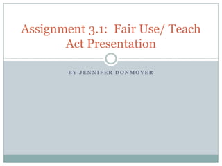 B Y J E N N I F E R D O N M O Y E R
Assignment 3.1: Fair Use/ Teach
Act Presentation
 