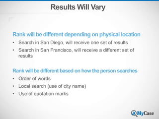 Results Will Vary
Rank will be different depending on physical location
• Search in San Diego, will receive one set of results
• Search in San Francisco, will receive a different set of
results
Rank willbe different based on how the person searches
• Order of words
• Local search (use of city name)
• Use of quotation marks
 