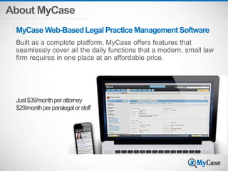 About MyCase
Built as a complete platform, MyCase offers features that
seamlessly cover all the daily functions that a modern, small law
firm requires in one place at an affordable price.
MyCase Web-BasedLegalPracticeManagementSoftware
Just$39/monthperattorney
$29/monthperparalegalorstaff
 