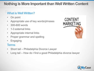 Nothing is More Important than Well Written Content
What is Well Written?
• On point
• Appropriate use of key words/phrases
• 300-600 words
• 1-3 external links
• Appropriate internal links
• Proper grammar and spelling
• Engaging
Terms
• Short tail – Philadelphia Divorce Lawyer
• Long tail – How do I find a good Philadelphia divorce lawyer
 