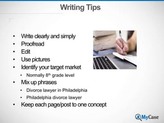 Writing Tips
• Write clearly and simply
• Proofread
• Edit
• Use pictures
• Identify your target market
• Normally 8th grade level
• Mix up phrases
• Divorce lawyer in Philadelphia
• Philadelphia divorce lawyer
• Keep each page/post to one concept
 
