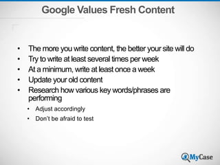 Google Values Fresh Content
• The more you write content, the better your site will do
• Try to write at least several times per week
• At a minimum, write at least once a week
• Update your old content
• Research how various key words/phrases are
performing
• Adjust accordingly
• Don’t be afraid to test
 