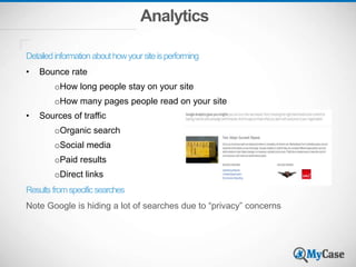 Analytics
Detailedinformationabouthowyoursiteisperforming
• Bounce rate
oHow long people stay on your site
oHow many pages people read on your site
• Sources of traffic
oOrganic search
oSocial media
oPaid results
oDirect links
Resultsfromspecificsearches
Note Google is hiding a lot of searches due to “privacy” concerns
 