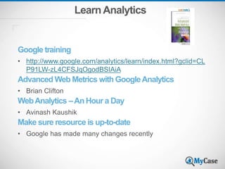 LearnAnalytics
Google training
• http://www.google.com/analytics/learn/index.html?gclid=CL
P91LW-zL4CFSJqOgodBSIAiA
Advanced Web Metrics with GoogleAnalytics
• Brian Clifton
WebAnalytics –An Hour a Day
• Avinash Kaushik
Make sure resource is up-to-date
• Google has made many changes recently
 