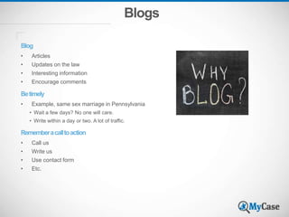 Blogs
Blog
• Articles
• Updates on the law
• Interesting information
• Encourage comments
Betimely
• Example, same sex marriage in Pennsylvania
• Wait a few days? No one will care.
• Write within a day or two. A lot of traffic.
Rememberacalltoaction
• Call us
• Write us
• Use contact form
• Etc.
 