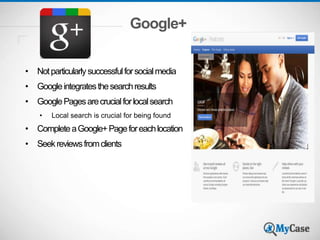 Google+
• Notparticularlysuccessfulforsocialmedia
• Googleintegratesthesearchresults
• GooglePagesarecrucialforlocalsearch
• Local search is crucial for being found
• CompleteaGoogle+Pageforeachlocation
• Seekreviewsfromclients
 