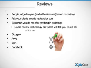 Reviews
• Peoplejudgelawyers(andallbusinesses)basedonreviews
• Askyourclientstowritereviewsforyou
• Becertainyoudonotofferanythinginexchange
• Some review technology providers will tell you this is ok
» It is not
• Google+
• Avvo
• Yelp
• Facebook
 