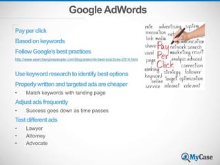 GoogleAdWords
Payperclick
Basedonkeywords
FollowGoogle’sbestpractices
http://www.searchenginepeople.com/blog/adwords-best-practices-2014.html
Usekeywordresearchtoidentifybestoptions
Properlywrittenandtargetedadsarecheaper
• Match keywords with landing page
Adjustadsfrequently
• Success goes down as time passes
Testdifferentads
• Lawyer
• Attorney
• Advocate
 