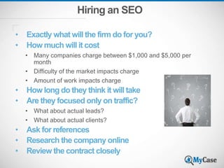 Hiring an SEO
• Exactly what will the firm do for you?
• How much will it cost
• Many companies charge between $1,000 and $5,000 per
month
• Difficulty of the market impacts charge
• Amount of work impacts charge
• How long do they think it will take
• Are they focused only on traffic?
• What about actual leads?
• What about actual clients?
• Ask for references
• Research the company online
• Review the contract closely
 