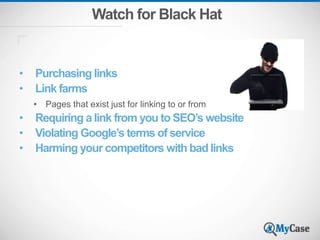 Watch for Black Hat
• Purchasing links
• Link farms
• Pages that exist just for linking to or from
• Requiring a link from you to SEO’s website
• Violating Google’s terms of service
• Harming your competitors with bad links
 