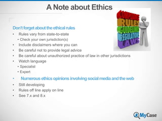 A Note about Ethics
Don’tforgetabouttheethicalrules
• Rules vary from state-to-state
• Check your own jurisdiction(s)
• Include disclaimers where you can
• Be careful not to provide legal advice
• Be careful about unauthorized practice of law in other jurisdictions
• Watch language
• Specialist
• Expert
• Numerousethicsopinionsinvolvingsocialmediaandtheweb
• Still developing
• Rules off line apply on line
• See 7.x and 8.x
 