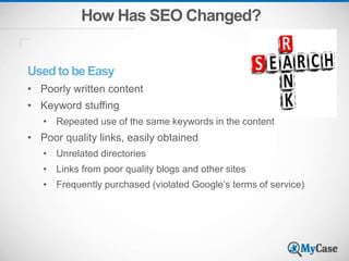 How Has SEO Changed?
Used to be Easy
• Poorly written content
• Keyword stuffing
• Repeated use of the same keywords in the content
• Poor quality links, easily obtained
• Unrelated directories
• Links from poor quality blogs and other sites
• Frequently purchased (violated Google’s terms of service)
 
