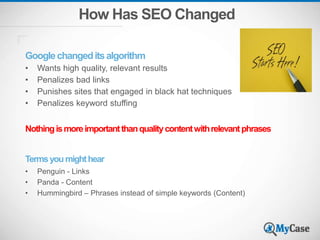 How Has SEO Changed
Googlechangeditsalgorithm
• Wants high quality, relevant results
• Penalizes bad links
• Punishes sites that engaged in black hat techniques
• Penalizes keyword stuffing
Nothingismoreimportantthanqualitycontentwithrelevantphrases
Termsyoumighthear
• Penguin - Links
• Panda - Content
• Hummingbird – Phrases instead of simple keywords (Content)
 