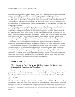 Wall Street Reform and Consumer Protection Act



consumer complaints regarding ﬁnancial products and services.31 The complaints will be maintained in a
database within the Bureau, which is responsible for responding and tracking the complaints.
      The Dodd-Frank Act contemplates a system that could route complaints to State agencies, assuming
the State agency has the functional capacity for receiving such complaints and the States have satisﬁed
“any conditions of participation in the system that the Bureau may establish” including appropriate levels
of conﬁdentiality. The Bureau is directed to share information about the complaints with Federal and state
regulators as appropriate.32
      The sharing of consumer complaints poses opportunity as well as challenges to some State Attorney
General oﬃces. First, the Act requires that the State agency have the functional capacity for receiving
such electronic or telephonic complaint. This may require an upgrade in automated systems operated by
the States, which may in turn require funding. In order to receive the complaints, the State must be able
to keep conﬁdential personally identiﬁable identiﬁcation.33 This may pose a challenge to those States with
broad public records laws. Further unanswered questions include whether States will have the ability
to or will be required to share their complaints with the Bureau and whether States will have access
to complaints from consumers located in other jurisdictions in order to spot trends across the country.
Agreement on when and what information will be shared, participation conditions, and protocol for
response will be developed jointly between the Attorneys General and the Bureau in the coming months.
      Another potential area for data sharing is with respect to the Bureau’s oﬃce of research. This oﬃce
will be responsible for researching, analyzing, and reporting on a number of issues related to consumer
ﬁnance, including identifying any new trends in industries or products and assessing their impact on
consumers; increase in consumer knowledge due to disclosures; and traditionally un-served or under-served
communities. Attorneys General oﬃces may want to ensure input and early access into areas of research
and ﬁndings. Data sharing is another important area in which the Working Group will be developing
principles of agreement between the Attorneys General and the Bureau.



      PREEMPTION
      With Regard to Generally Applicable Regulations, the Bureau May
      Preempt only “Inconsistent” State Laws
     The Act encourages state consumer protection divisions and regulators to enforce their own consumer
protection laws. In particular the Act codiﬁes the Supreme Court’s decision permitting enforcement of
generally applicable state consumer protection laws against national banks in Cuomo v. The Clearing House
31 Id. § 1013 (b)(3).
32 Id.
33 Id. The statute does not deﬁne “personally identiﬁable information.” A memo from the US Oﬃce of Management and Budget
(and subsequently adopted by the National Institute of Standards and Technology) describes personally identiﬁable information as
information “which can be used to distinguish or trace an individual’s identity, such as their name, social security number, biomet-
ric records, etc., alone or when combined with other personally identifying information which is linked or linkable to a speciﬁc
individual, such as date and place of birth, mother’s maiden name, etc.” http://en.wikipedia.org/wiki/Personally_identiﬁable_infor-
mation


                                                                  8
 