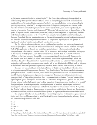Summary for Attorneys General



to the powers now vested by law in national banks.”51 The Court observed that the history of judicial
understanding of the “powers” of national banks is “one of interpreting grants of both enumerated and
incidental ‘powers’ to national banks as grants of authority not normally limited by, but rather ordinarily
pre-empting, contrary state law.”52 Many prior decisions dealing with preemption and national banks
“take the view that normally Congress would not want States to forbid, or to impair signiﬁcantly, the
exercise of power that Congress explicitly granted.”53 However, “[t]o say this is not to deprive States of the
power to regulate national banks, where (unlike here) doing so does not prevent or signiﬁcantly interfere
with the national bank’s exercise of its powers.”54 Thus, using the “irreconcilable conﬂict” standard, the
Supreme Court held that the state’s prohibition on the sale of insurance by national banks was preempted
but reiterated that states can regulate national banks so long as their regulation does not “prevent or
signiﬁcantly interfere” with the national bank’s exercise of its powers.
      The Act relies heavily on the Barnett case to establish when state laws and actions against national
banks are preempted. Under the Act, state consumer ﬁnancial laws against national banks are preempted
“only if ” (a) application of the state law would have a discriminatory eﬀect on national banks when
compared to the eﬀect on state chartered banks; (b) “in accordance with the legal standard for preemption
in the decision of the Supreme Court of the United States in Barnett Bank of Marion County, N.A.
v Nelson . . . the State consumer ﬁnancial law prevents or signiﬁcantly interferes with the exercise by
the national bank of its powers”; or (c) the state consumer ﬁnancial law is preempted by a federal law
other than the Act.55 The determination of preemption under parts (a) and (c) above will be relatively
straightforward, but conﬂict preemption under part (b) will be less deﬁnite and will likely result in litigation
to determine if state laws “prevent or signiﬁcantly interfere” with a national bank exercising its powers.
      There are two important facets of the Act’s adoption of the Barnett standard that will assist states
in being more successful in preemption disputes. First, the adoption of the Barnett standard makes every
preemption decision a “conﬂict” decision, rather than a “ﬁeld preemption” decision, and thus narrows the
possible theories that proponents of preemption may pursue. Second, by providing that state laws are
preempted “only if ” they fall into one of the three categories enumerated above, Congress has established
a presumption against preemption. This amounts to a substantial change because, prior to the Act, courts
hearing national banks’ challenges to state banking regulations frequently presume state laws to be invalid.56
This presumption in favor of preemption yielded preemption of state laws regulating the business of
banking even when there was no apparent conﬂict with federal law or national bank powers. Now, under
the Act, the burden is placed on the proponents of preemption to establish that the state law discriminates
against national banks, conﬂicts with national bank powers, or is preempted by some other federal statute.
      The adoption of the Barnett standard will not prevent the preemption of state actions against national
banks, but it does establish a standard by which banks will bear the burden of explaining why they should
not have to abide by individual state laws.
51 Id.
52 Id.
53 Id. at 33.
54 Id.
55 Dodd-Frank Act § 1044.
56 Linda Singer et al., Breaking Down Wall St. Financial Reform: A Summary of the Major Consumer Protection Portions of the Dodd-
Frank Wall Street Reform and Consumer Protection Act., Journal of Consumer & Commercial Law, Vol. 14, Num. 1 at 10.

                                                               11
 