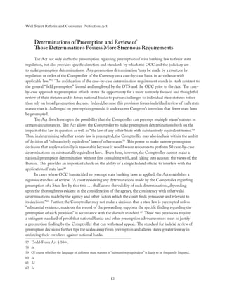 Wall Street Reform and Consumer Protection Act



      Determinations of Preemption and Review of
      Those Determinations Possess More Strenuous Requirements
      The Act not only shifts the presumption regarding preemption of state banking law to favor state
regulation, but also provides speciﬁc direction and standards by which the OCC and the judiciary are
to make preemption determinations. Any preemption determination “may be made by a court, or by
regulation or order of the Comptroller of the Currency on a case-by-case basis, in accordance with
applicable law.”57 The codiﬁcation of the case-by-case determination requirement stands in stark contrast to
the general “ﬁeld preemption” favored and employed by the OTS and the OCC prior to the Act. The case-
by-case approach to preemption aﬀords states the opportunity for a more narrowly focused and thoughtful
review of their statutes and it forces national banks to pursue challenges to individual state statutes rather
than rely on broad preemption decrees. Indeed, because this provision forces individual review of each state
statute that is challenged on preemption grounds, it underscores Congress’s intention that fewer state laws
be preempted.
      The Act does leave open the possibility that the Comptroller can preempt multiple states’ statutes in
certain circumstances. The Act allows the Comptroller to make preemption determinations both on the
impact of the law in question as well as “the law of any other State with substantively equivalent terms.”58
Thus, in determining whether a state law is preempted, the Comptroller may also include within the ambit
of decision all “substantively equivalent” laws of other states.59 This power to make narrow preemption
decisions that apply nationally is reasonable because it would waste resources to perform 50 case-by-case
determinations on substantially equivalent laws. Even here, however, the Comptroller cannot make a
national preemption determination without ﬁrst consulting with, and taking into account the views of, the
Bureau. This provides an important check on the ability of a single federal oﬃcial to interfere with the
application of state law.60
      In cases where OCC has decided to preempt state banking laws as applied, the Act establishes a
rigorous standard of review. “A court reviewing any determinations made by the Comptroller regarding
preemption of a State law by this title . . . shall assess the validity of such determinations, depending
upon the thoroughness evident in the consideration of the agency, the consistency with other valid
determinations made by the agency and other factors which the court ﬁnds persuasive and relevant to
its decision.”61 Further, the Comptroller may not make a decision that a state law is preempted unless
“substantial evidence, made on the record of the proceeding, supports the speciﬁc ﬁnding regarding the
preemption of such provision” in accordance with the Barnett standard.62 These two provisions require
a stringent standard of proof that national banks and other preemption advocates must meet to justify
a preemption ﬁnding by the Comptroller that can withstand appeal. The standard for judicial review of
preemption decisions further tips the scales away from preemption and allows states greater leeway in
enforcing their own laws against national banks.
57 Dodd-Frank Act § 1044.
58 Id.
59 Of course whether the language of diﬀerent state statutes is “substantively equivalent” is likely to be frequently litigated.
60 Id.
61 Id.
62 Id.


                                                                  12
 