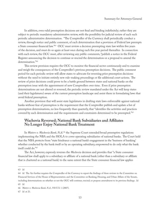 Summary for Attorneys General



      In addition, even valid preemption decisions are not ﬁnal and binding indeﬁnitely; rather they are
subject to periodic mandatory administrative review, with the possibility for judicial review of each such
periodic administrative determination. “The Comptroller of the Currency shall periodically conduct a
review, through notice and public comment, of each determination that a provision of Federal law preempts
a State consumer ﬁnancial law.”63 OCC must review a decision preempting state law within ﬁve years
of the decision, and must do so again at least once during each ﬁve year period thereafter. In connection
with each review, the OCC must, after reviewing any public comments, “publish a notice in the Federal
Register announcing the decision to continue or rescind the determination or a proposal to amend the
determination.”64
      This review provision requires the OCC to monitor the ﬁnancial sector continuously and to examine
and weigh the consequences of the Comptroller’s previous preemption decisions. The public comment
period for each periodic review will allow states to advocate for reversing prior preemption decisions
without the need to initiate entirely new rule-making proceedings or ﬁle additional court actions. The
review of prior decisions could prove to be a battle ground between states and national banks on the
preemption issue with the appointment of new Comptrollers over time. Even if prior preemption
determinations are not altered or reversed, the periodic review mandated under the Act will keep states
(and their legislatures) aware of the current preemption landscape and assist them in formulating laws that
avoid federal preemption.
      Another provision that will assist state legislatures in drafting state laws enforceable against national
banks without fear of preemption is the requirement that the Comptroller publish and update a list of
preemption determinations, no less frequently than quarterly, that “identiﬁes the activities and practices
covered by each determination and the requirements and constraints determined to be preempted.”65

      Wachovia Reversed; National Bank Subsidiaries and Aﬃliates
      No Longer Enjoy National Bank Treatment
       In Watters v. Wachovia Bank, N.A, 66 the Supreme Court extended broad preemptive regulations
implementing the NBA and the HOLA to cover operating subsidiaries of national banks. The Court held
that the NBA protects from “state hindrance a national bank’s engagement in the ‘business of banking’
whether conducted by the bank itself or by an operating subsidiary, empowered to do only what the bank
itself could do.”67
       The Act, however, expressly reverses the Wachovia decision and provides that “a State consumer
ﬁnancial law shall apply to a subsidiary or aﬃliate of a national bank (other than a subsidiary or aﬃliate
that is chartered as a national bank) to the same extent that the State consumer ﬁnancial law applies


63 Id.
64 Id. The Act further requires the Comptroller of the Currency to report the ﬁndings of these reviews to the Committee on
Financial Services of the House of Representatives and the Committee on Banking, Housing, and Urban Aﬀairs of the Senate,
including determinations on whether or not the OCC will continue, rescind, or propose amendment to its previous ﬁndings. Id.
65 Id.
66 Watters v. Wachovia Bank, N.A., 550 U.S. 1 (2007).
67 Id. at 21.

                                                              13
 