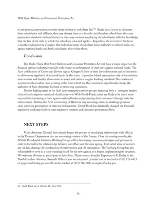 Wall Street Reform and Consumer Protection Act



to any person, corporation, or other entity subject to such State law.”68 Banks may choose to eliminate
these subsidiaries and aﬃliates, they may charter them as a branch (and therefore aﬀord them the same
preemptive standards outlined above), or they may continue employing the subsidiaries with the knowledge
that the law of the state in which the subsidiary is located applies. Regardless, the reversal of Wachovia
is another indication by Congress that individual states should have more authority to enforce their laws
against national banks and bank subsidiaries that violate them.

      Conclusion
      The Dodd-Frank Wall Street Reform and Consumer Protection Act will have a major impact on the
ﬁnancial services industry, especially with respect to enforcement of state laws against national banks. The
Act’s codiﬁcation of Cuomo and Barnett signals Congress’s favor of state law enforcement and its intention
to allow more regulation of national banks by the states. It permits federal preemption only of inconsistent
state statutes and thereby allows states to enact and enforce tougher banking standards. The creation of
a protective ﬂoor rather than a ceiling at the federal level has the potential to signiﬁcantly change the
authority of State Attorneys General in protecting consumers.
      Further helping states is the Act’s new preemption review process featuring both a stringent burden
of proof and a rigorous standard of judicial review. With Dodd-Frank, states are likely to be much more
successful in sustaining actions against national banks and protecting their consumers through state law
enforcement. Further, the Act’s overturning of Wachovia may encourage states to challenge previous
cases involving preemption of state law enforcement. Dodd-Frank has drastically changed the ﬁnancial
regulatory landscape to favor state regulatory interests and consumer protection eﬀorts.




      NEXT STEPS
      Many Attorneys General have already begun the process of developing relationships with oﬃcials
in the Treasury Department that are overseeing creation of the Bureau. Over the coming months, the
NAAG Presidential Initiative Working Group will be developing consensus principles and protocol in
order to formalize the relationships between our oﬃces and the new agency. Our initial areas of concern
are (1) data sharing, (2) coordination of enforcement, and (3) preemption. The Working Group has also
volunteered to serve as a state sounding board for the new agency as it begins implementing its structure.
We welcome all states to participate in this eﬀort. Please contact Jennifer Epperson or Al Ripley in the
North Carolina Attorney General’s Oﬃce if you are interested. Jennifer can be reached at (919) 716-6412
or jepperson@ncdoj.gov and Al can be reached at (919) 716-6023 or aripley@ncdoj.gov.




68 Dodd-Frank Act § 1044(a), 124 Stat. 1376.


                                                     14
 