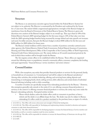 Wall Street Reform and Consumer Protection Act



      Structure
      The Bureau is an autonomous executive agency housed within the Federal Reserve System but
not subject to its authority. The Director is nominated by the President and conﬁrmed by the Senate
for a 5-year term. The statute forbids congressional appropriations oversight of the Bureau’s budget or
interference from the Board of Governors of the Federal Reserve System. The Director is given sole
discretion over creation of the Bureau’s budget, subject to an overall cap. That cap is ﬁxed at 10% of the
Federal Reserve System’s 2009 operating budget for the ﬁrst year, rising to 12% of that value over time
(with the 2009 operating budget baseline being increased by average federal and state payroll cost increases
each year). In dollar amounts, that puts the Bureau’s budget at about $408 million for the ﬁrst year and
$490 million (in 2009 dollars) for future years.
      The Bureau’s initial workforce will be drawn from a number of positions currently scattered across
other agencies (the Federal Reserve, Federal Trade Commission, Federal Deposit Insurance Commission,
Housing and Urban Development, Oﬃce of the Comptroller of the Currency, Oﬃce of Thrift Supervision,
National Credit Union Administration, etc). The statute deﬁnes an 18-month transitional period, by the
end of which these workers will be brought inside the Bureau.
      The Act requires certain oﬃces to be established within the Bureau. Those oﬃces are organized
around the following issues or populations: research; community aﬀairs; consumer complaints; fair lending
and equal opportunity; 2 ﬁnancial literacy;3 service members;4 and senior citizens.5

      Covered Entities
      With a few exceptions, any entity that provides ﬁnancial products or services for the personal, family,
or household use of consumers is a “covered person” and will be subject to the Bureau’s jurisdiction.6
Among other activities, this includes brokering, oﬀering, and servicing loans; taking deposits and
transmitting or exchanging funds; check cashing services; debt collection; and certain kinds of individual
ﬁnancial advising including credit or debt counseling.
      A number of entities are speciﬁcally exempt from rulemaking jurisdiction by the Bureau.7 However,
this exemption generally only extends to the entity if it is not oﬀering consumer ﬁnancial products or
services; to the extent it is oﬀering consumer ﬁnancial products or services, the entity may come under the
Bureau’s rulemaking authority. Exempted entities include:
      •     Motor vehicle dealers, unless the dealer oﬀers credit to consumers to purchase or lease a
            vehicle and the dealer or an aﬃliate keeps the loan. The dealer may also be subject to Bureau
            rulemaking if it oﬀers credit for a product unrelated to the purchase, lease, or repair of a vehicle.
2 Id. § 1013 (c). This Oﬃce will oversee enforcement and oversight of Federal fair lending laws.
3 Id. § 1013 (d). This Oﬃce will responsible for “developing and implementing initiatives intended to education and empower
consumers to make better ﬁnancial decisions.”
4 Id. § 1013 (e). This oﬃce will be responsible for developing programs to increase the ﬁnancial literacy of service members and
their families, as well as to monitor complaints made by service members.
5 Id. § 1013 (g). This oﬃce will be responsible for initiatives to increase the ﬁnancial literacy of Americans over the age of 62.
6 Id. § 1002 (6).
7 Id. § 1029.


                                                                  2
 