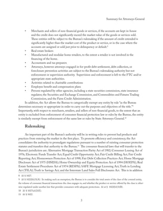 Summary for Attorneys General



      •     Merchants and sellers of non-ﬁnancial goods or services, if the accounts are kept in-house
            and the credit does not signiﬁcantly exceed the market value of the goods or services sold.
            These entities will be subject to the Bureau’s rulemaking if the amount of credit extended is
            signiﬁcantly higher than the market cost of the product or service, or in the case where the
            accounts are assigned or sold just prior to delinquency or default.8
      •     Real estate brokers
      •     Manufactured and modular home retailers, to the extent a retailer is not involved in the
            ﬁnancing of the home.
      •     Accountants and tax preparers
      •     Attorneys, however attorneys engaged in for-proﬁt debt settlement, debt collection, or
            foreclosure prevention activities are subject to the Bureau’s rulemaking authority but not
            enforcement or supervision authority. Supervision and enforcement is left to the FTC and/or
            appropriate state authorities.
      •     Activities related to charitable contributions
      •     Employee beneﬁt and compensation plans
      •     Persons regulated by other agencies, including a state securities commission, state insurance
            regulator, the Securities and Exchange Commission, and Commodities and Futures Trading
            Commission, and the Farm Credit Administration.
      In addition, the Act allows the Bureau to categorically exempt any entity by rule “as the Bureau
determines necessary or appropriate in order to carry out the purposes and objectives of the title.”9
Importantly, with respect to merchants, retailers, and sellers of non-ﬁnancial goods, to the extent that an
entity is excluded from enforcement of consumer ﬁnancial protection law or rules by the Bureau, the entity
is similarly exempt from enforcement of the same law or rules by State Attorneys General.10

      Rulemaking
      An important part of the Bureau’s authority will be in writing rules to prevent bad products and
practices from entering the market in the ﬁrst place. To promote eﬃciency and consistency, the Act
consolidates the authority to promulgate regulations pursuant to a number of existing consumer protection
statutes and transfers that authority to the Bureau.11 The consumer ﬁnancial laws that will transfer to the
Bureau’s jurisdiction are: Alternative Mortgage Transaction Parity Act of 1982; Consumer Leasing Act of
1976; Electronic Funds Transfer Act; Equal Credit Opportunity Act; Fair Credit Billing Act; Fair Credit
Reporting Act; Homeowners Protection Act of 1998; Fair Debt Collection Practices Act; Home Mortgage
Disclosure Act of 1975 (HMDA); Home Ownership and Equity Protection Act of 1994 (HOEPA); Real
Estate Settlement Procedures Act of 1974 (RESPA); SAFE Mortgage Licensing Act; Truth in Lending
Act (TILA); Truth in Savings Act; and the Interstate Land Sales Full Disclosures Act. This is in addition
8 Id. § 1027.
9 Id. § 1022(b)(3)(A). In making such an exemption, the Bureau is to consider the total assets of the class of the covered entity,
the volume of consumer ﬁnancial transactions the class engages in, and whether the product or service oﬀered by the class is other-
wise regulated under another law that provides consumers with adequate protections. Id. at § 1022(b)(3)(B).
10 Id. § 1027(a)(2)(E).
11 Id. § 1022.

                                                                 3
 