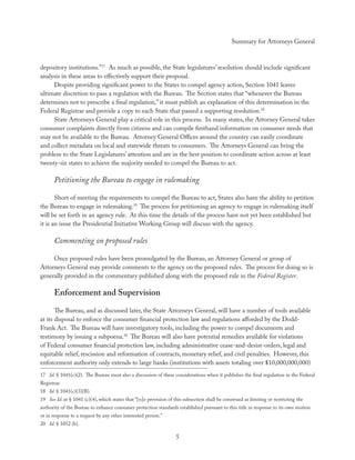 Summary for Attorneys General



depository institutions.”17 As much as possible, the State legislatures’ resolution should include signiﬁcant
analysis in these areas to eﬀectively support their proposal.
     Despite providing signiﬁcant power to the States to compel agency action, Section 1041 leaves
ultimate discretion to pass a regulation with the Bureau. The Section states that “whenever the Bureau
determines not to prescribe a ﬁnal regulation,” it must publish an explanation of this determination in the
Federal Registrar and provide a copy to each State that passed a supporting resolution.18
     State Attorneys General play a critical role in this process. In many states, the Attorney General takes
consumer complaints directly from citizens and can compile ﬁrsthand information on consumer needs that
may not be available to the Bureau. Attorney General Oﬃces around the country can easily coordinate
and collect metadata on local and statewide threats to consumers. The Attorneys General can bring the
problem to the State Legislatures’ attention and are in the best position to coordinate action across at least
twenty-six states to achieve the majority needed to compel the Bureau to act.

      Petitioning the Bureau to engage in rulemaking

       Short of meeting the requirements to compel the Bureau to act, States also have the ability to petition
the Bureau to engage in rulemaking.19 The process for petitioning an agency to engage in rulemaking itself
will be set forth in an agency rule. At this time the details of the process have not yet been established but
it is an issue the Presidential Initiative Working Group will discuss with the agency.

      Commenting on proposed rules

     Once proposed rules have been promulgated by the Bureau, an Attorney General or group of
Attorneys General may provide comments to the agency on the proposed rules. The process for doing so is
generally provided in the commentary published along with the proposed rule in the Federal Register.

      Enforcement and Supervision
       The Bureau, and as discussed later, the State Attorneys General, will have a number of tools available
at its disposal to enforce the consumer ﬁnancial protection law and regulations aﬀorded by the Dodd-
Frank Act. The Bureau will have investigatory tools, including the power to compel documents and
testimony by issuing a subpoena.20 The Bureau will also have potential remedies available for violations
of Federal consumer ﬁnancial protection law, including administrative cease-and-desist-orders, legal and
equitable relief, rescission and reformation of contracts, monetary relief, and civil penalties. However, this
enforcement authority only extends to large banks (institutions with assets totaling over $10,000,000,000)
17 Id. § 1041(c)(2). The Bureau must also a discussion of these considerations when it publishes the ﬁnal regulation in the Federal
Registrar.
18 Id. § 1041(c)(3)(B).
19 See Id. at § 1041 (c)(4), which states that “[n]o provision of this subsection shall be construed as limiting or restricting the
authority of the Bureau to enhance consumer protection standards established pursuant to this title in response to its own motion
or in response to a request by any other interested person.”
20 Id. § 1052 (b).

                                                                   5
 