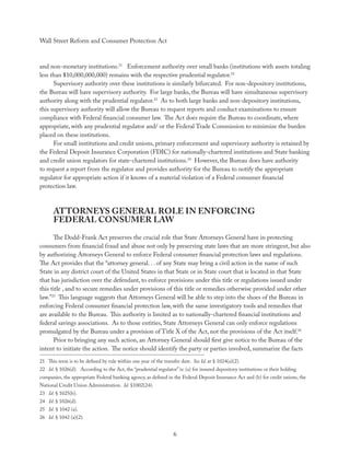 Wall Street Reform and Consumer Protection Act



and non-monetary institutions.21 Enforcement authority over small banks (institutions with assets totaling
less than $10,000,000,000) remains with the respective prudential regulator.22
      Supervisory authority over these institutions is similarly bifurcated. For non-depository institutions,
the Bureau will have supervisory authority. For large banks, the Bureau will have simultaneous supervisory
authority along with the prudential regulator.23 As to both large banks and non-depository institutions,
this supervisory authority will allow the Bureau to request reports and conduct examinations to ensure
compliance with Federal ﬁnancial consumer law. The Act does require the Bureau to coordinate, where
appropriate, with any prudential regulator and/ or the Federal Trade Commission to minimize the burden
placed on these institutions.
      For small institutions and credit unions, primary enforcement and supervisory authority is retained by
the Federal Deposit Insurance Corporation (FDIC) for nationally-chartered institutions and State banking
and credit union regulators for state-chartered institutions.24 However, the Bureau does have authority
to request a report from the regulator and provides authority for the Bureau to notify the appropriate
regulator for appropriate action if it knows of a material violation of a Federal consumer ﬁnancial
protection law.



      ATTORNEYS GENERAL ROLE IN ENFORCING
      FEDERAL CONSUMER LAW
      The Dodd-Frank Act preserves the crucial role that State Attorneys General have in protecting
consumers from ﬁnancial fraud and abuse not only by preserving state laws that are more stringent, but also
by authorizing Attorneys General to enforce Federal consumer ﬁnancial protection laws and regulations.
The Act provides that the “attorney general. . . of any State may bring a civil action in the name of such
State in any district court of the United States in that State or in State court that is located in that State
that has jurisdiction over the defendant, to enforce provisions under this title or regulations issued under
this title , and to secure remedies under provisions of this title or remedies otherwise provided under other
law.”25 This language suggests that Attorneys General will be able to step into the shoes of the Bureau in
enforcing Federal consumer ﬁnancial protection law, with the same investigatory tools and remedies that
are available to the Bureau. This authority is limited as to nationally-chartered ﬁnancial institutions and
federal savings associations. As to those entities, State Attorneys General can only enforce regulations
promulgated by the Bureau under a provision of Title X of the Act, not the provisions of the Act itself.26
      Prior to bringing any such action, an Attorney General should ﬁrst give notice to the Bureau of the
intent to initiate the action. The notice should identify the party or parties involved, summarize the facts
21 This term is to be deﬁned by rule within one year of the transfer date. See Id. at § 1024(a)(2).
22 Id. § 1026(d). According to the Act, the “prudential regulator” is: (a) for insured depository institutions or their holding
companies, the appropriate Federal banking agency, as deﬁned in the Federal Deposit Insurance Act and (b) for credit unions, the
National Credit Union Administration. Id. §1002(24).
23 Id. § 1025(b).
24 Id. § 1026(d).
25 Id. § 1042 (a).
26 Id. § 1042 (a)(2).


                                                                  6
 