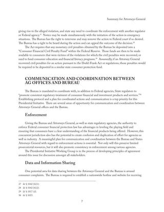Summary for Attorneys General



giving rise to the alleged violation, and state any need to coordinate the enforcement with another regulator
or Federal agency.27 Notice may be made simultaneously with the initiation of the action in emergency
situations. The Bureau has the right to intervene and may remove the action to Federal court if so desired.
The Bureau has a right to be heard during the action and can appeal the outcome of the decision.28
      The Act requires that any monetary civil penalties obtained by the Bureau be deposited into a
“Consumer Financial Civil Penalty Fund” within the Federal Reserve. Those funds are then to be made
available to consumers that were victims of the violations for which the civil penalties were recovered, or
used to fund consumer education and ﬁnancial literacy programs.29 Assumedly, if an Attorney General
recovered civil penalties for an action pursuant to the Dodd-Frank Act or regulations, those penalties would
be required to be deposited in a similar state consumer protection fund.



      COMMUNICATION AND COORDINATION BETWEEN
      AG OFFICES AND BUREAU
     The Bureau is mandated to coordinate with, in addition to Federal agencies, State regulators to
“promote consistent regulatory treatment of consumer ﬁnancial and investment products and services.”30
Establishing protocol and a plan for coordinated actions and communication is a top priority for this
Presidential Initiative. There are several areas of opportunity for communication and coordination between
Attorneys General oﬃces and the Bureau.

      Enforcement
      Giving the Bureau and Attorneys General, as well as state regulatory agencies, the authority to
enforce Federal consumer ﬁnancial protection law has advantages in leveling the playing ﬁeld and
ensuring that consumers have a clear understanding of the ﬁnancial products being oﬀered. However, this
concurrent jurisdiction also has the potential to create confusion and duplication of eﬀort for agencies as
well as industry. A meaningful plan for communication and coordination between the Bureau and States
Attorneys General with regard to enforcement actions is essential. Not only will this preserve limited
prosecutorial resources, but it will also promote consistency in enforcement among various agencies.
      The Presidential Initiative Working Group is in the process of developing principles of agreement
around this issue for discussion amongst all stakeholders.

      Data and Information Sharing
     One potential area for data sharing between the Attorneys General and the Bureau is around
consumer complaints. The Bureau is required to establish a nationwide hotline and website for receiving

27 Id. § 1042 (b)(1).
28 Id. § 1042 (b)(2).
29 Id. § 1017 (d).
30 Id. § 1015.

                                                     7
 