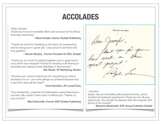 ACCOLADES
“Dear Jennifer,
Thank you for your incredible effort and success for the (Rose
Kennedy) Greenway.”
                     - Maria Rodale, Owner, Rodale Publishing

“Thanks so much for heading up the team, for persevering
and for doing such a great job. I was proud to be there and
very grateful.”
            - Steven Murphy, Former President & CEO, Rodale

“Thank you so much for pulling together such a great event -
not a stitch was dropped! Thanks for keeping it all ﬂowing so
smoothly and making it look effortless in the process.”
                            Kiki Reese, VP Marketing, Revlon

“Rodney and I want to thank you for everything you did at
Sundance for us - you were always so professional and nice!
It was ﬁrst class all the way!!!”
                                  Carol Hamilton, VP, Loreal Paris

“Your leadership, creativity and dedication made Greenway a          “Jennifer,
success. We couldn’t have done it without you. Thanks so             Aspen was an incredibly well produced event...and a
very much!!!”                                                        wonder-ful weekend experience! Thank you for all your
                                                                     great work. You should be pleased with the program and
               Mia Carbonelle, Former SVP, Rodale Publishing
                                                                     proud of the results!”
                                                                            MaryAnn Bekkedahl, EVP, Group Publisher Rodale
 