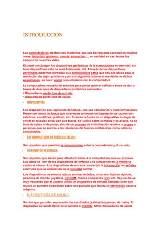 INTRODUCCIÓN Las computadoras electrónicas modernas son una herramienta esencial en muchas áreas: industria, gobierno, ciencia, educación,..., en realidad en casi todos los campos de nuestras vidas. El papel que juegan los dispositivos periféricos de la computadora es esencial; sin tales dispositivos ésta no sería totalmente útil. A través de los dispositivos periféricos podemos introducir a la computadora datos que nos sea útiles para la resolución de algún problema y por consiguiente obtener el resultado de dichas operaciones, es decir; poder comunicarnos con la computadora. La computadora necesita de entradas para poder generar salidas y éstas se dan a través de dos tipos de dispositivos periféricos existentes: • Dispositivos periféricos de entrada.• Dispositivos periféricos de salida. DISPOSITIVOS: Los dispositivos son regímenes definibles, con sus variaciones y transformaciones. Presentan líneas de fuerza que atraviesan umbrales en función de los cuales son estéticos, científicos, políticos, etc. Cuando la fuerza en un dispositivo en lugar de entrar en relación lineal con otra fuerza, se vuelve sobre sí misma y se afecta, no se trata de saber ni de poder, sino de un proceso de individuación relativo a grupos o personas que se sustrae a las relaciones de fuerzas establecidas como saberes constituidos. LOS DISPOSITIVOS DE ENTRADA/SALIDA: Son aquellos que permiten la comunicación entre la computadora y el usuario. DISPOSITIVOS DE ENTRADA: Son aquellos que sirven para introducir datos a la computadora para su proceso. Los datos se leen de los dispositivos de entrada y se almacenan en la memoria central o interna. Los dispositivos de entrada convierten la información en señales eléctricas que se almacenan en la memoria central. Los dispositivos de entrada típicos son los teclados, otros son: lápices ópticos, palancas de mando (joystick), CD-ROM, discos compactos (CD), etc. Hoy en día es muy frecuente que el usuario utilice un dispositivo de entrada llamado ratón que mueve un puntero electrónico sobre una pantalla que facilita la interacción usuario-máquina. DISPOSITIVOS DE SALIDA: Son los que permiten representar los resultados (salida) del proceso de datos. El dispositivo de salida típico es la pantalla o monitor. Otros dispositivos de salida son: impresoras (imprimen resultados en papel), trazadores gráficos (plotters), bocinas, entre otros... TIPOS DE DISPOSITIVOS: ENTRADA: Mouse: La función principal del ratón es transmitir los movimientos de nuestra mano sobre una superficie plana hacia el ordenador. Allí, el software denominado driver se encarga realmente de transformarlo a un movimiento del puntero por la pantalla dependiendo de varios parámetros. En el momento de activar el ratón, se asocia su posición con la del cursor en la pantalla. Si desplazamos sobre una superficie el ratón, el cursor seguirá dichos movimientos. Es casi imprescindible en aplicaciones dirigidas por menús o entornos gráficos, como por ejemplo Windows, ya que con un pulsador adicional en cualquier instante se pueden obtener en programa las coordenadas (x, y) donde se encuentra el cursor en la pantalla, seleccionando de esta forma una de las opciones de un menú. Hay cuatro formas de realizar la transformación y por tanto cuatro tipos de ratones: Mecánicos: Son los más utilizados por su sencillez y bajo coste. Se basan en una bola de silicona que gira en la parte inferior del ratón a medida que desplazábamos éste. Dicha bola hace contacto con dos rodillos, uno perpendicular al ratón y otro transversal, de forma que uno recoge los movimientos de la bola en sentido horizontal y el otro en sentido vertical En cada extremo de los ejes donde están situados los rodillos, existe una pequeña rueda conocida como 
codificador
, que gira en torno a cada rodillo. Estas ruedas poseen en su superficie, y a modo de radios, una serie de contactos de metal, que a medida que gira la rueda toca con dos pequeñas barras fijas conectadas al circuito integrado en el ratón. Cada vez que se produce contacto entre el material conductor de la rueda y las barras, se origina una señal eléctrica. Así, el número de se señales indicará la cantidad de puntos que han pasado éstas, lo que implica que, a mayor número de señales, mayor distancia habrá recorrido el ratón. Tras convertir el movimiento en señales eléctricas, se enviaban al software del ordenador por medio del cable. Figura. Bola y zonas de contacto con los rodillos Los botones son simples interruptores. Debajo de cada uno de ellos se encuentra un microinterruptor que en estado de 
reposo
 interrumpe un pequeño circuito. En cuanto se ejerce una ligera presión sobre estos, se activa el circuito, dejando pasar una señal eléctrica que será única en caso de que sólo se haga 
clic
 con el botón, o continua en caso de dejarlo pulsado. Por último las señales se dan cita en el pequeño chip que gobierna el ratón, y son enviadas al ordenador a través del cable con los une. Allí el controlador del ratón decidirá, en función del desplazamiento vertical y horizontal detectado, el movimiento final que llevará el cursor. También será capaz de aumentar o disminuir ese movimiento, dependiendo de factores como la resolución que se le haya especificado al ratón. Figura Esquema general de un ratón mecánico. Los ratones opto-mecánicos trabajan según el mismo principio que los mecánicos, pero aquí los cilindros están conectados a codificadores ópticos que emplean pulsos luminosos al ordenador, en lugar de señales eléctricas. El modo de capturar el movimiento es distinto. Los tradicionales rodillos que giran una rueda radiada ahora pueden girar una rueda ranurada, de forma que un haz de luz las atraviesa. De esta forma, el corte intermitente del haz de luz por la rueda es recogido en el otro lado por una célula fotoeléctrica que decide hacia donde gira el ratón y a que velocidad Figura. Codificadores del ratón. Los ratones de ruedas sustituyen la bola giratoria por unas ruedas de material plástico, perpendiculares entre sí, dirigiendo así a los codificadores directamente. Los ratones ópticos carecen de bola y rodillos, y poseen unos foto-sensores o sensores ópticos que detectan los cambios en los patrones de la superficie por la que se mueve el ratón. Antiguamente, estos ratones necesitaban una alfombrilla especial, pero actualmente no. Microsoft ha denominado a este sistema IntelliEye en su ratón IntelliMouse y es capaz de explorar el escritorio 1500 veces por segundo, sobre multitud de superficies distintas como madera plástico o tela. La ventaja de estos ratones estriba en su precisión y en la carencia de partes móviles, aunque son lógicamente algo más caros que el resto. Una característica a tener en cuenta será la resolución, o sensibilidad mínima del sistema de seguimiento: en el momento en que el ratón detecte una variación en su posición, enviará las señales correspondientes al ordenador. La resolución se expresa en puntos por pulgada (ppp). Un ratón de 200 ppp podrá detectar cambios en la posición tan pequeños como 1/200 de pulgada, y así, por cada pulgada que se mueva el ratón, el cursor se desplazará 200 píxeles en la pantalla. El problema es que la relación entre la sensibilidad del movimiento y el movimiento en pantalla es de 1:1 (un desplazamiento equivalente a la sensibilidad mínima provoca un desplazamiento de un píxel en la pantalla); como consecuencia, cuanto mayor sea la resolución del monitor, mayor será el desplazamiento que habrá que imprimir al ratón para conseguir un desplazamiento equivalente en pantalla. Para solucionar este problema los fabricantes desarrollaron el seguimiento dinámico, que permite variar la relación anterior a 1: N, donde N > 1. Una de las cosas que está cambiando es el medio de transmisión de los datos desde el ratón al ordenador. Se intenta acabar el cable que siempre conduce la información debido a las dificultades que añadía al movimiento. En la actualidad estos están siendo sustituidos por sistemas de infrarrojos o por ondas de radio (como incorpora el Cordless MouseMan Wheel de Logitech). Esta última técnica es mejor, pues los objetos de la mesa no interfieren la comunicación. Los dos botones o interruptores tradicionales han dejado evolucionado a multitud de botones, ruedas, y palancas que están dedicados a facilitar las tareas de trabajo con el ordenador, sobre todo cuando se trabaja con Internet. Hay modelos que no sólo tienen mandos que incorporan las funciones más comunes de los buscadores o navegadores, sino que tienen botones para memorizar las direcciones más visitadas por el usuario. Naturalmente, los fabricantes han aprovechado para poner botones fijos no configurables con direcciones a sus páginas. La tecnología force-feedback consiste en la transmisión por parte del ordenador de sensaciones a través del periférico. Podremos sentir diferentes sensaciones dependiendo de nuestras acciones. Por ejemplo, si nos salimos de la ventana activa, podremos notar que el ratón se opone a nuestros movimientos. Por supuesto, un campo también interesante para esto son los juegos. En los juegos de golf, se podría llegar a tener sensaciones distintas al golpear la bola dependiendo de si esta se encuentra en arena, hierba, etc... Lamentablemente, este tipo de ratones si se encuentra estrechamente unido a alfombrillas especiales. Existen dos tipos de conexiones para el ratón: Serie y PS/2. En la práctica no hay ventaja de un tipo de puerto sobre otro. Criterios para seleccionar un ratón El primer criterio será la sencillez a menor número de botones y de mecanismos mayor será la sencillez de su uso. Aunque también para determinados trabajos en los que se precise utilizar de forma continuada el ratón será mejor elegir uno que facilite el trabajo a realizar y que además nos optimice el tiempo. Para ello son muy indicados sobre todos los ratones que poseen la ruedecilla central para que actúe de como scroll. Otro criterio será el de ergonomía. El ratón deberá estar construido de modo que la mano pueda descansar naturalmente sobre él, alcanzando los dedos los pulsadores de forma cómoda. Para elegir un ratón USB, al igual que con el teclado, hay que tener instalado el sistema operativo con el suplemento USB o no funcionará. Un ratón USB tiene una ventaja. El ratón PS/2 consume una IRQ (normalmente la IRQ12) y si lo conectas al COM1/2, pierdes un puerto serie (que si no utilizas puedes anular en la BIOS de la placa base y recuperar una IRQ para otros dispositivos). Cierto que el puerto USB también consume una IRQ, pero si te posees HUB USB o tienes otro dispositivo USB (dos dispositivos en 2 puertos USB sin un HUB), con dos (o hasta 128 usando HUBs) dispositivos USB sólo consumes una IRQ, y si lo puedes conectar al puerto USB del teclado, no gastas una IRQ adicional ni el otro puerto USB. Tipos de Mouse: Mecánico: es una unidad de ingreso de datos equipada con uno o más botones y una pequeña esfera en su parte inferior, del tamaño de una mano y diseñado para trabajar sobre una tabla o mouse-pad ubicada al lado del teclado. Al mover el mouse la esfera rueda y un censor activa la acción. Óptico: es el que emplea la luz para obtener sus coordenadas y se desplaza sobre una tabla que contiene una rejilla reflectante, colocada sobre el escritorio. Marcas: Genius, Microsoft, General Electric, Generico Teclado: Es el dispositivo más común de entrada de datos. Se lo utiliza para introducir comandos, textos y números. Estrictamente hablando, es un dispositivo de entrada y de salida, ya que los LEDs también pueden ser controlados por la máquina. Historia del teclado: Cuando en 1867 Christopher Letham Sholes diseñó la máquina de escribir, la tecnología no estaba muy avanzada, y los primeros prototipos de la máquina de escribir se atascaban constantemente. Había entonces dos caminos para resolver el problema: hacer que la máquina funcione mejor, o que los mecanógrafos funcionen peor. La disposición de las teclas se remonta a las primeras máquinas de escribir. Aquellas máquinas eran enteramente mecánicas. Al pulsar una letra en el teclado, se movía un pequeño martillo mecánico, que golpeaba el papel a través de una cinta impregnada en tinta. Al escribir con varios dedos de forma rápida, los martillos no tenían tiempo de volver a su sitio antes de que se moviesen los siguientes, de forma que se encallaban. Para que esto ocurriese lo menos posible, el diseñador del teclado QWERTY hizo una distribución de las letras de forma contraria a lo que hubiese sido lógico con base en la frecuencia con la que cada letra aparecía en un texto. De esta manera la pulsación era más lenta y los martillos se encallaban menos veces. Cuando aparecieron las máquinas de escribir eléctricas, y después los ordenadores, con sus teclados también eléctricos, se consideró seriamente modificar la distribución de las letras en los teclados, colocando las letras más corrientes en la zona central. El nuevo teclado ya estaba diseñado y los fabricantes preparados para iniciar la fabricación. Sin embargo, el proyecto se canceló debido al temor de que los usuarios tuvieran excesivas incomodidades para habituarse al nuevo teclado, y que ello perjudicara la introducción de los ordenadores personales, que por aquel entonces se encontraban en pleno auge. Funciones del teclado: - Teclado alfanumérico: es un conjunto de 62 teclas entre las que se encuentran las letras, números, símbolos ortográficos, Enter, alt...etc. - Teclado de Función: es un conjunto de 13 teclas entre las que se encuentran el ESC, tan utilizado en sistemas informáticos, más 12 teclas de función. Estas teclas suelen ser configurables pero por ejemplo existe un convenio para asignar la ayuda a F1. - Teclado Numérico: se suele encontrar a la derecha del teclado alfanumérico y consta de los números así como de un Enter y los operadores numéricos de suma, resta,... etc. - Teclado Especial: son las flechas de dirección y un conjunto de 9 teclas agrupadas en 2 grupos; uno de 6 (Inicio y fin entre otras) y otro de 3 con la tecla de impresión de pantalla entre ellas. Tipos de Teclado: De Membrana: Fueron los primeros que salieron y como su propio nombre indica presentan una membrana entre la tecla y el circuito que hace que la pulsación sea un poco más dura. Mecánico: Estos nuevos teclados presentan otro sistema que hace que la pulsación sea menos traumática y más suave para el usuario. Teclado para internet: El nuevo Internet Keyboard incorpora 10 nuevos botones de acceso directo, integrados en un teclado estándar de ergonómico diseño que incluye un apoya manos. Los nuevos botones permiten desde abrir nuestro explorador Internet hasta ojear el correo electrónico. El software incluido, IntelliType Pro, posibilita la personalización de los botones para que sea el teclado el que trabaje como nosotros queramos que lo haga. Teclados inalámbricos: Pueden fallar si están mal orientados, pero no existe diferencia con un teclado normal. En vez de enviar la señal mediante cable, lo hacen mediante infrarrojos, y la controladora no reside en el propio teclado, sino en el receptor que se conecta al conector de teclado en el PC. Si queremos conectar a nuestro equipo un teclado USB, primero debemos tener una BIOS que lo soporte y en segundo lugar debemos tener instalado el sistema operativo con el 
Suplemento USB
. Un buen teclado USB debe tener en su parte posterior al menos un conector USB adicional para poderlo aprovechar como HUB y poder conectar a él otros dispositivos USB como ratones, altavoces, etc Marcas: -Turbo Tecn -Microsoft -Genius -Benq -Acer Scanner: Ateniéndonos a los criterios de la Real Academia de la Lengua, famosa por la genial introducción del término cederrón para denominar al CD-ROM, probablemente nada; para el resto de comunes mortales, digamos que es la palabra que se utiliza en informática para designar a un aparato digitalizador de imagen. Por digitalizar se entiende la operación de transformar algo analógico (algo físico, real, de precisión infinita) en algo digital (un conjunto finito y de precisión determinada de unidades lógicas denominadas bits). En fin, que dejándonos de tanto formalismo sintáctico, en el caso que nos ocupa se trata de coger una imagen (fotografía, dibujo o texto) y convertirla a un formato que podamos almacenar y modificar con el ordenador. Realmente un escáner no es ni más ni menos que los ojos del ordenador. Cómo funciona El proceso de captación de una imagen resulta casi idéntico para cualquier escáner: se ilumina la imagen con un foco de luz, se conduce mediante espejos la luz reflejada hacia un dispositivo denominado CCD que transforma la luz en señales eléctricas, se transforma dichas señales eléctricas a formato digital en un DAC (conversor analógico-digital) y se transmite el caudal de bits resultante al ordenador. El CCD (Charge Coupled Device, dispositivo acoplado por carga -eléctrica-) es el elemento fundamental de todo escáner, independientemente de su forma, tamaño o mecánica. Consiste en un elemento electrónico que reacciona ante la luz, transmitiendo más o menos electricidad según sea la intensidad y el color de la luz que recibe; es un auténtico ojo electrónico. Hoy en día es bastante común, puede que usted posea uno sin saberlo: en su cámara de vídeo, en su fax, en su cámara de fotos digital... La calidad final del escaneado dependerá fundamentalmente de la calidad del CCD; los demás elementos podrán hacer un trabajo mejor o peor, pero si la imagen no es captada con fidelidad cualquier operación posterior no podrá arreglar el problema. Teniendo en cuenta lo anterior, también debemos tener en cuenta la calidad del DAC, puesto que de nada sirve captar la luz con enorme precisión si perdemos mucha de esa información al transformar el caudal eléctrico a bits. Por este motivo se suele decir que son preferibles los escáneres de marcas de prestigio como Nikon o Kodak a otros con una mayor resolución teórica, pero con CCDs que no captan con fidelidad los colores o DACs que no aprovechan bien la señal eléctrica, dando resultados más pobres, más planos. La resolución No podemos continuar la explicación sin definir este término, uno de los parámetros más utilizados (a veces incluso demasiado) a la hora de determinar la calidad de un escáner. La resolución (medida en ppp, puntos por pulgada) puede definirse como el número de puntos individuales de una imagen que es capaz de captar un escáner... aunque en realidad no es algo tan sencillo. La resolución así definida sería la resolución óptica o real del escáner. Así, cuando hablamos de un escáner con resolución de 
300x600 ppp
 nos estamos refiriendo a que en cada línea horizontal de una pulgada de largo (2,54 cm) puede captar 300 puntos individuales, mientras que en vertical llega hasta los 600 puntos; como en este caso, generalmente la resolución horizontal y la vertical no coinciden, siendo mayor (típicamente el doble) la vertical. Esta resolución óptica viene dada por el CCD y es la más importante, ya que implica los límites físicos de calidad que podemos conseguir con el escáner. Por ello, es un método comercial muy típico comentar sólo el mayor de los dos valores, describiendo como 
un escáner de 600 ppp
 a un aparato de 300x600 ppp o 
un escáner de 1.200 ppp
 a un aparato de 600x1.200 ppp; téngalo en cuenta, la diferencia es obtener o no el cuádruple de puntos. Tenemos también la resolución interpolada; consiste en superar los límites que impone la resolución óptica (300x600 ppp, por ejemplo) mediante la estimación matemática de cuáles podrían ser los valores de los puntos que añadimos por software a la imagen. Por ejemplo, si el escáner capta físicamente dos puntos contiguos, uno blanco y otro negro, supondrá que de haber podido captar un punto extra entre ambos sería de algún tono de gris. De esta forma podemos llegar a resoluciones absurdamente altas, de hasta 9.600x9.600 ppp, aunque en realidad no obtenemos más información real que la que proporciona la resolución óptica máxima del aparato. Evidentemente este valor es el que más gusta a los anunciantes de escáneres... Por último está la propia resolución de escaneado, aquella que seleccionamos para captar una imagen concreta. Su valor irá desde un cierto mínimo (típicamente unos 75 ppp) hasta el máximo de la resolución interpolada. En este caso el valor es siempre idéntico para la resolución horizontal y la vertical, ya que si no la imagen tendría las dimensiones deformadas. Los colores y los bits Al hablar de imágenes, digitales o no, a nadie se le escapa la importancia que tiene el color. Una fotografía en color resulta mucho más agradable de ver que otra en tonos grises; un gráfico acertadamente coloreado resulta mucho más interesante que otro en blanco y negro; incluso un texto en el que los epígrafes o las conclusiones tengan un color destacado resulta menos monótono e invita a su lectura. Sin embargo, digitalizar los infinitos matices que puede haber en una foto cualquiera no es un proceso sencillo. Hasta no hace mucho, los escáneres captaban las imágenes únicamente en blanco y negro o, como mucho, con un número muy limitado de matices de gris, entre 16 y 256. Posteriormente aparecieron escáneres que podían captar color, aunque el proceso requería tres pasadas por encima de la imagen, una para cada color primario (rojo, azul y verde). Hoy en día la práctica totalidad de los escáneres captan hasta 16,7 millones de colores distintos en una única pasada, e incluso algunos llegan hasta los 68.719 millones de colores. Para entender cómo se llega a estas apabullantes cifras debemos explicar cómo asignan los ordenadores los colores a las imágenes. En todos los ordenadores se utiliza lo que se denomina sistema binario, que es un sistema matemático en el cual la unidad superior no es el 10 como en el sistema decimal al que estamos acostumbrados, sino el 2. Un bit cualquiera puede por tanto tomar 2 valores, que pueden representar colores (blanco y negro, por ejemplo); si en vez de un bit tenemos 8, los posibles valores son 2 elevado a 8 = 256 colores; si son 16 bits, 2 elevado a 16 = 65.536 colores; si son 24 bits, 2 elevado a 24 = 16.777216 colores; etc, etc. Por tanto, 
una imagen a 24 bits de color
 es una imagen en la cual cada punto puede tener hasta 16,7 millones de colores distintos; esta cantidad de colores se considera suficiente para casi todos los usos normales de una imagen, por lo que se le suele denominar color real. La casi totalidad de los escáneres actuales capturan las imágenes con 24 bits, pero la tendencia actual consiste en escanear incluso con más bits, 30 ó incluso 36, de tal forma que se capte un espectro de colores absolutamente fiel al real; sin embargo, casi siempre se reduce posteriormente esta profundidad de color a 24 bits para mantener un tamaño de memoria razonable, pero la calidad final sigue siendo muy alta ya que sólo se eliminan los datos de color más redundantes. ¿Cuánto ocupa una imagen? Tipo de originalDestinoMétodo escaneadoTamaño en RAMFotografía 10x15 cmPantalla75 ppp / 24 bits0,4 MBImpresora B/N300 ppp / 8 bits2 MBImpresora color300 ppp / 24 bits6 MBTexto o dibujo en blanco y negro tamaño DIN-A4Pantalla75 ppp / 1 bit66 KBImpresora300 ppp / 8 bit8 MBOCR300 ppp / 1 bit1 MBFoto DIN-A4 en colorPantalla75 ppp / 24 bits1,6 MBImpresora300 ppp / 24 bits25 MB Tipos de Escáner: Flatbed: significa que el dispositivo de barrido se desplaza a lo largo de un documento fijo. En este tipo de escáneres, como las fotocopiadoras de oficina, los objetos se colocan boca abajo sobre una superficie lisa de cristal y son barridos por un mecanismo que pasa por debajo de ellos. Otro tipo de escáner flatbed utiliza un elemento de barrido instalado en una carcasa fija encima del documento. Escáner de mano: también llamado hand-held, porque el usuario sujeta el escáner con la mano y lo desplaza sobre el documento. Estos escáneres tienen la ventaja de ser relativamente baratos, pero resultan algo limitados porque no pueden leer documentos con una anchura mayor a 12 o 15 centímetros. Lector de código de barras: dispositivo que mediante un haz de láser lee dibujos formados por barras y espacios paralelos, que codifica información mediante anchuras relativas de estos elementos. Los códigos de barras representan datos en una forma legible por el ordenador, y son uno de los medios más eficientes para la captación automática de datos. Marcas: Acer, Cannon, Benq, Hewlett Packard (HP), AGFFA D) webcam Una cámara web en la simple definición, es una cámara que esta simplemente conectada a la red o INTERNET. Como te puede imaginar tomando esta definición, las cámaras Web pueden tomar diferentes formas y usos. En la Webcam radica un concepto sencillo; tenga en funcionamiento continuo una cámara de video, obtenga un programa para captar un imagen en un archivo cada determinados segundos o minutos, y cargue el archivo de la imagen en un servidor Web para desplegarla en una página Web. Unos de los tipos más comunes de cámaras personales que estan conectadas a computadoras del hogar, funcionando con la ayuda de algunos programas usuarios comparten una imagen en movimiento con otros. Dependiendo del usuario y de los programas, estas imagines pueden ser publicadas disponibles en el internet por vía de directorios especificados, o algunos disponibles a los amigos de usuarios que ahora poseen la propia dirección para conectarse. Esas cámaras son típicamente solo cuando los usuarios de las computadoras están encendidos y conectados a Internet. Con el apoyo de un modem DSL y Cable, usuarios viven sus computadoras en más y mejores observadores de web, esto tiene otras complicaciones incluyendo velocidad y seguridad. Otros tipos comunes de cámara web son las que se basa en una escena en particular, monumento, u otro lugar de interés de visitantes potenciales. Más de estas cámaras estan disponibles 24/7. Puedes tener muchos pequeños conteos de pinturas (imágenes) detrás de otros muchos más excitantes en el tiempo del día, si este es el caso. Tipos de Cámaras: Cámara de fotos digital: Toma fotos con calidad digital, casi todas incorporan una pantalla LCD (Liquid Cristal Display) donde se puede visualizar la imagen obtenida. Tiene una pequeña memoria donde almacena fotos para después transmitirlas a un ordenador. Cámara de video: Graba videos como si de una cámara normal se tratara, pero las ventajas que ofrece en estar en formato digital, que es mucho mejor la imagen, tiene una pantalla LCD por la que ves simultáneamente la imagen mientras grabas. Se conecta al PC y este recoge el video que has grabado, para poder retocarlo posteriormente con el software adecuado. Marcas: Creative, Genius, Olimpus, General Electric, Canon. Lápiz Óptico: Dispositivo señalador que permite sostener sobre la pantalla (fotosensible) un lápiz que está conectado al ordenador con un mecanismo de resorte en la punta o en un botón lateral, mediante el cual se puede seleccionar información visualizada en la pantalla. Cuando se dispone de información desplegada, con el lápiz óptico se puede escoger una opción entre las diferentes alternativas, presionándolo sobre la ventana respectiva o presionando el botón lateral, permitiendo de ese modo que se proyecte un rayo láser desde el lápiz hacia la pantalla fotosensible. El lápiz contiene sensores luminosos y envía una señal a la computadora cada vez que registra una luz, por ejemplo al tocar la pantalla cuando los píxeles no negros que se encuentran bajo la punta del lápiz son refrescados por el haz de electrones de la pantalla. La pantalla de la computadora no se ilumina en su totalidad al mismo tiempo, sino que el haz de electrones que ilumina los píxeles los recorre línea por línea, todas en un espacio de 1/50 de segundo. Detectando el momento en que el haz de electrones pasa bajo la punta del lápiz óptico, el ordenador puede determinar la posición del lápiz en la pantalla. El lápiz óptico no requiere una pantalla ni un recubrimiento especiales como puede ser el caso de una pantalla táctil, pero tiene la desventaja de que sostener el lápiz contra la pantalla durante periodos largos de tiempo llega a cansar al usuario. Joystick: Palanca que se mueve apoyada en una base. Se trata, como el ratón, de un manejador de cursor. Consta de una palanca con una rótula en un extremo, que permite efectuar rotaciones según dos ejes perpendiculares. La orientación de la palanca es detectada por dos medidores angulares perpendiculares, siendo enviada esta información al ordenador. Un programa adecuado convertirá los ángulos de orientación de la palanca en desplazamiento del cursor sobre la misma. Principalmente existen dos diferentes tipos de joystick: los analógicos y los digitales. Para la construcción de uno analógico se necesitan dos potenciómetros, uno para la dirección X y otro para la dirección Y, que dependiendo de la posición de la palanca de control producen un cambio en la tensión a controlar. Contienen además un convertidor tensión / frecuencia que proporciona los pulsos que se mandan por el puerto según la señal analógica de los potenciómetros. Los digitales no contienen elementos analógicos para obtener las señales de control, sino que los movimientos son definidos por el software de control que incluirá el dispositivo en cuestión. Sistema de conexión Van conectados al puerto juegos de la placa, al de la tarjeta de sonido, al puerto o puertos de una tarjeta de juegos, o eventualmente, al puerto serie o paralelo. Aunque la opción del puerto de la tarjeta de sonido es con mucho la más utilizada por ahorro de recursos. Tecnología Aquí dependiendo del tipo de joystick que estemos hablando (palanca, joypad, volante, etc) la tecnología utilizada es variopinta. A pesar de ello es útil optar por mandos robustos y que ofrezcan buen soporte de software. Los basados en tecnología digital son ideales para los que requieran precisión. Muchos joystick permiten de forma sencilla y simplemente mediante el uso de un cable especial (en forma de Y), la utilización de dos dispositivos simultáneos. Posibles problemas: Lo más frecuente son los provenientes de la mala configuración del software. Estos dispositivos necesitan ser instalados y calibrados mediante los programas incluidos antes de poder ser utilizados. Figura 2.16. Diagrama de un joystick analógico Tipos de Joysticks: Pads. Se componen de una carcasa de plástico con un mando en forma de cruz para las direcciones y unos botones para las acciones. El control se hace de forma digital: es decir, o pulsas o no pulsas. Joystick clásico. Una carcasa de plástico con una palanca con botones de disparo, imitando a las de los aviones. El control en estos joysticks suele ser analógico: cuánto más inclinas la palanca, más rápido responde el juego. Especialmente recomendados para simuladores de vuelo. Volantes y pedales. Para juegos de coches. También hay joysticks 3D, con procesador incorporado (para responder a tus movimientos) e incluso los hay que dan sacudidas y tal cuando te pegan un tiro. Marcas: Genius, Microsoft... Dispositivos de salida Monitor o Pantalla: Es el dispositivo en el que se muestran las imágenes generadas por el adaptador de vídeo del ordenador o computadora. El término monitor se refiere normalmente a la pantalla de vídeo y su carcasa. El monitor se conecta al adaptador de vídeo mediante un cable. Evidentemente, es la pantalla en la que se ve la información suministrada por el ordenador. En el caso más habitual se trata de un aparato basado en un tubo de rayos catódicos (CRT) como el de los televisores, mientras que en los portátiles es una pantalla plana de cristal líquido (LCD). Adaptador: suele tratarse de una placa de circuito impreso (también llamada tarjeta de interfaz) que permite que el ordenador o computadora utilice un periférico para el cual todavía carece de las conexiones o placas de circuito necesarias. Por lo general, los adaptadores se emplean para permitir la ampliación del sistema al hardware nuevo o diferente. En la mayoría de los casos, es un término que se emplea en vídeo, como en los casos de Adaptador de Vídeo Monocromo (MDA), Adaptador para Gráficos Color (CGA) y Adaptador de Gráficos Mejorado (EGA). Es común que una única tarjeta adaptadora contenga más de un adaptador, es decir que maneje más de un elemento de hardware. Monitor analógico es un monitor visual capaz de presentar una gama continua (un número infinito) de colores o tonalidades de gris, a diferencia de un monitor digital, que sólo es capaz de presentar un número finito de colores. Un monitor color, a diferencia del monocromo, tiene una pantalla revestida internamente con trifósforo rojo, verde y azul dispuesto en bandas o configuraciones. Para iluminar el trifósforo y generar un punto de color, este monitor suele incluir también tres cañones de electrones, en este caso uno para cada color primario. Para crear colores como el amarillo, el rosado o el anaranjado, los tres colores primarios se mezclan en diversos grados. Monitor digital es un monitor de vídeo capaz de presentar sólo un número fijo de colores o tonalidades de gris. Monitor monocromo es un monitor que muestra las imágenes en un solo color: negro sobre blanco o ámbar o verde sobre negro. El término se aplica también a los monitores que sólo muestran distintos niveles de gris. Se considera que los monitores monocromos de alta calidad son generalmente más nítidos y más legibles que los monitores de color con una resolución equivalente. El número de puntos que puede representar el monitor por pantalla, tanto en horizontal como en vertical, se denomina resolución. Cuanto mayor sea la resolución del monitor mejor será la calidad de la imagen en pantalla y ésta debe estar en concordancia con el tamaño del monitor, por lo que en la actualidad no se recomienda un monitor menor de 17
 ó 15
. El parámetro que mide la nitidez de la imagen se le denomina tamaño del punto (dot pitch) y mide la distancia entre dos puntos del mismo color. El mínimo exigible en la actualidad es 0,28 mm, no debiéndose admitir nada superior, aunque lo ideal sería de 0,25 mm (o menor). La frecuencia de los monitores es el denominado refresco de pantalla y se mide en Hz (hertzios), que serían equivalentes a los fotogramas por segundo de una película. Realmente quien proporciona estos refrescos es la tarjeta gráfica que tengamos instalada en nuestro ordenador. Por lo que respecta a los ordenadores portátiles usan pantallas de cristal líquido (LCD). Suele haber de dos tipos: Dual Scan (DSTN) y de Matriz Activa (TFT), que tiene una visualización mucho mejor que la primera. Tipo del monitorResolución en pixelsNúmero de coloresCGA320 x 2004EGA640 x 35016VGA640 x 480320 x 20016256Súper VGA800 x 6001024 x 768256256XGA1024 x 76865536 Marcas: Philips, Sony, Samsung, Microsoft, Apple… Impresoras: Como indica su nombre, la impresora es el periférico que el ordenador utiliza para presentar información impresa en papel. Las primeras impresoras nacieron muchos años antes que el PC e incluso antes que los monitores, siendo durante años el método más usual para presentar los resultados de los cálculos en aquellos primitivos ordenadores, todo un avance respecto a las tarjetas y cintas perforadas que se usaban hasta entonces. Aunque en nada se parecen las modernas impresoras a sus antepasadas de aquellos tiempos, no hay duda de que igual que hubo impresoras antes que PCs, las habrá después de éstos, aunque se basen en tecnologías que aún no han sido siquiera inventadas. Resulta muy improbable que los seres humanos abandonemos totalmente el papel por una fría pantalla de ordenador. Generalidades y definiciones Antes de adentrarnos en este complejo mundo de las impresoras, vamos a exponer algunos de los conceptos básicos sobre las mismas. Velocidad La velocidad de una impresora se suele medir con dos parámetros: ppm: páginas por minuto que es capaz de imprimir; cps: caracteres (letras) por segundo que es capaz de imprimir. Actualmente se usa casi exclusivamente el valor de ppm, mientras que el de cps se reserva para las pocas impresoras matriciales que aún se fabrican. De cualquier modo, los fabricantes siempre calculan ambos parámetros de forma totalmente engañosa; por ejemplo, cuando se dice que una impresora de tinta llega a 7 páginas por minuto no se nos advierte de que son páginas con como mucho un 5% de superficie impresa, en la calidad más baja, sin gráficos y descontando el tiempo de cálculo del ordenador. Resolución Probablemente sea el parámetro que mejor define a una impresora. La resolución es la mejor o peor calidad de imagen que se puede obtener con la impresora, medida en número de puntos individuales que es capaz de dibujar una impresora. Se habla generalmente de ppp, puntos por pulgada (cuadrada) que imprime una impresora. Así, cuando hablamos de una impresora con resolución de 
600x300 ppp
 nos estamos refiriendo a que en cada línea horizontal de una pulgada de largo (2,54 cm) puede situar 600 puntos individuales, mientras que en vertical llega hasta los 300 puntos. Si sólo aparece una cifra (
600 ppp
, por ejemplo) suele significar que la resolución horizontal es igual que la vertical. El buffer de memoria Es una pequeña cantidad de memoria que tienen todas las impresoras modernas para almacenar parte de la información que les va proporcionando el ordenador. De esta forma el ordenador, sensiblemente más rápido que la impresora, no tiene que estar esperándola continuamente y puede pasar antes a otras tareas mientras termina la impresora su trabajo. Evidentemente, cuanto mayor sea el buffer más rápido y cómodo será el proceso de impresión, por lo que algunas impresoras llegan a tener hasta 256 Kb de buffer (en impresoras muy profesionales, incluso varios MB). El interfaz o conector Las impresoras se conectan al PC casi exclusivamente mediante el puerto paralelo, que en muchos sistemas operativos se denomina LPT1 (LPT2 en el caso del segundo puerto paralelo, si existiera más de uno). Como el puerto paralelo original no era demasiado rápido, en la actualidad se utilizan puertos más avanzados como el ECP o el EPP, que son más rápidos y añaden bidireccionalidad a la comunicación (es decir, que la impresora puede 
hablarle
 al PC, lo que antiguamente era imposible) al tiempo que mantienen la compatibilidad con el antiguo estándar. El método de trabajo del puerto paralelo (estándar, ECP, EPP...) se suele seleccionar en la BIOS del ordenador; para saber cómo hacerlo. Otras formas menos comunes de conectar una impresora es mediante el puerto serie (el que utilizan los módems externos y muchos ratones; resulta bastante lento), mediante un conector USB (rápido y sencillo, aunque con pocas ventajas frente al puerto paralelo), mediante un dispositivo de infrarrojos (muy útil en el caso de portátiles) o directamente conectados a una red (y no a un ordenador conectado a la misma) en el caso de grandes impresoras para grupos. Impresoras GDI o Win-impresoras GDI son las siglas de Graphical Device Interface, un tipo de tecnología propia de Windows por la cual se pueden fabricar impresoras que cargan parte del trabajo que deberían realizar al ordenador al que están conectadas; por ejemplo, pueden carecer de memoria propia a base de utilizar la RAM del ordenador. Gracias a este sistema se ahorran diversos componentes electrónicos en la fabricación de la impresora, lo que repercute en una bajada de su precio. Las desventajas de estas impresoras son dos: primeramente, dependen de la potencia del ordenador al que están conectadas, que deberá ser como poco un Pentium rápido con una cantidad generosa de RAM; y además, sólo funcionan en Windows. Una impresora GDI será siempre un poco más lenta que el modelo equivalente 
clásico
 (salvo que se tenga un ordenador potente), aparte de cargar bastante al sistema operativo. Tipos de impresoras Si queremos clasificar los diversos tipos de impresoras que existen, el método más lógico es hacerlo atendiendo a su tecnología de impresión, es decir, al método que emplean para imprimir en el papel, e incluir en dicha clasificación como casos particulares otras consideraciones como el uso de color, su velocidad, etc. Eso nos lleva a los tres tipos clásicos: matriciales, de tinta y láser. Impresoras de impacto (matriciales) Fueron las primeras que surgieron en el mercado. Se las denomina 
de impacto
 porque imprimen mediante el impacto de unas pequeñas piezas (la matriz de impresión) sobre una cinta impregnada en tinta, la cual suele ser fuente de muchos problemas si su calidad no es la que sería deseable. Según cómo sea el cabezal de impresión, se dividen en dos grupos principales: de margarita y de agujas. Las de margarita incorporan una bola metálica en la que están en relieve las diversas letras y símbolos a imprimir; la bola pivota sobre un soporte móvil y golpea a la cinta de tinta, con lo que se imprime la letra correspondiente. El método es absolutamente el mismo que se usa en muchas máquinas de escribir eléctricas, lo único que las diferencia es la carencia de teclado. Las impresoras de margarita y otros métodos que usan tipos fijos de letra están en completo desuso debido a que sólo son capaces de escribir texto; además, para cambiar de tipo o tamaño de letra deberíamos cambiar la matriz de impresión (la bola) cada vez. Por otra parte, la calidad del texto y la velocidad son muy altas, además de que permiten obtener copias múltiples en papel de autocopia o papel carbón. Las impresoras de agujas, muchas veces denominadas simplemente matriciales, tienen una matriz de pequeñas agujas que impactan en el papel formando la imagen deseada; cuantas más agujas posea el cabezal de impresión mayor será la resolución, que suele estar entre 150 y 300 ppp, siendo casi imposible superar esta última cifra. Aunque la resolución no sea muy alta es posible obtener gráficos de cierta calidad, si bien en blanco y negro, no en color. El uso de color implica la utilización de varias cintas más anchas, además de ser casi imposible conseguir una gama realista de colores, más allá de los más básicos. Al ser impresoras de impacto pueden obtener copias múltiples, lo que las hace especialmente útiles en oficinas o comercios para la realización de listados, facturas, albaranes y demás documentos. Su velocidad en texto es de las más elevadas, aunque a costa de producir un ruido ciertamente elevado, que en ocasiones llega a ser molesto. Resulta muy común encontrarlas con alimentadores para papel continuo, lo que sólo ocurre con algunas impresoras de tinta de precio elevado. En general, las impresoras matriciales de agujas se posicionan como impresoras de precio reducido, calidad media-baja, escaso mantenimiento y alta capacidad de impresión. Entre los pocos fabricantes que quedan de estas impresoras destaca Epson, con un enorme catálogo con opciones y precios para todos los gustos. Impresoras de tinta Por supuesto, las impresoras matriciales utilizan tinta, pero cuando nos referimos a impresora de tinta nos solemos referir a aquéllas en las que la tinta se encuentra en forma más o menos líquida, no impregnando una cinta como en las matriciales. La tinta suele ser impulsada hacia el papel por unos mecanismos que se denominan inyectores, mediante la aplicación de una carga eléctrica que hace saltar una minúscula gota de tinta por cada inyector, sin necesidad de impacto. De todas formas, los entresijos últimos de este proceso varían de una a otra marca de impresoras (por ejemplo, Canon emplea en exclusiva lo que denomina 
inyección por burbuja
) y no son realmente significativos a la hora de adquirir una u otra impresora. Estas impresoras se destacan por la sencilla utilización del color. La resolución de estas impresoras es en teoría bastante elevada, hasta de 1.440 ppp, pero en realidad la colocación de los puntos de tinta sobre el papel resulta bastante deficiente, por lo que no es raro encontrar que el resultado de una impresora láser de 300 ppp sea mucho mejor que el de una de tinta del doble de resolución. Por otra parte, suelen existir papeles especiales, mucho más caros que los clásicos folios de papelería, para alcanzar resultados óptimos a la máxima resolución o una gama de colores más viva y realista. El principal destinatario de este tipo de impresoras es el usuario doméstico, además del oficinista que no necesita trabajar con papel continuo ni con copias múltiples pero sí ocasionalmente con color (logotipos, gráficos, pequeñas imágenes...) con una calidad aceptable. Fabricantes existen decenas, desde los clásicos contendientes Epson y Hewlett-Packard (hp) hasta otros de mucho menor volumen de ventas pero que no desmerecen nada, como son Canon, Tektronik, Lexmark, Oki... Una nota sobre los cartuchos de tinta: son relativamente caros, debido a que generalmente no sólo contienen la tinta, sino parte o la totalidad del cabezal de impresión; este sistema asegura que el cabezal siempre está en buen estado, pero encarece el precio. Existen decenas de sistemas de recarga de cartuchos para rellenar el cartucho aprovechando el cabezal, pero en el 99% de los casos son un engorro y se pone todo perdido de tinta. Impresoras láser Son las de mayor calidad del mercado, si entendemos por calidad la resolución sobre papel normal que se puede obtener, unos 600 ppp reales. En ellas la impresión se consigue mediante un láser que va dibujando la imagen electrostáticamente en un elemento llamado tambor que va girando hasta impregnarse de un polvo muy fino llamado tóner (como el de fotocopiadoras) que se le adhiere debido a la carga eléctrica. Por último, el tambor sigue girando y se encuentra con la hoja, en la cual imprime el tóner que formará la imagen definitiva. El único problema de importancia de las impresoras láser es que sólo imprimen en blanco y negro. En realidad, sí existen impresoras láser de color, que dan unos resultados bastante buenos, pero su precio es absolutamente desorbitado. Los láser son muy resistentes, mucho más rápidas y mucho más silenciosas que las impresoras matriciales o de tinta, y aunque la inversión inicial en una láser es mayor que en una de las otras, el tóner sale más barato a la larga que los cartuchos de tinta, por lo que a la larga se recupera la inversión. Por todo ello, los láser son idóneas para entornos de oficina con una intensa actividad de impresión, donde son más importantes la velocidad, la calidad y el escaso coste de mantenimiento que el color o la inversión inicial. Impresoras para fotos Constituyen una categoría de reciente aparición; usan métodos avanzados como la sublimación o las ceras o tintas sólidas, que garantizan una pureza de color excepcional, si bien con un coste relativamente elevado en cuanto a consumibles y una velocidad baja. La calidad de estas impresoras suele ser tal, que muchas veces el resultado es indistinguible de una copia fotográfica tradicional, incluso usando resoluciones relativamente bajas como 200 ppp. Sin embargo, son más bien caras y los formatos de impresión no suelen exceder el clásico 10x15 cm, ya que cuando lo hacen los precios suben vertiginosamente y nos encontramos ante impresoras más apropiadas para pruebas de imprenta y autoedición. Impresoras de gran formato Resulta un calificativo tan bueno como cualquier otro para definir a las impresoras, casi exclusivamente de tinta, que imprimen en formatos hasta el A2 (42x59,4 cm). Son impresoras que asocian las ventajas de las impresoras de tinta en cuanto a velocidad, color y resolución aceptables junto a un precio bastante ajustado. Se utilizan para realizar carteles o pósters, pequeños planos o pruebas de planos grandes, así como cualquier tarea para la que sea apropiada una impresora de tinta de menor formato: cartas, informes, gráficos... Hasta hace poco sólo existían un par de modelos, ahora las hay de Epson, Canon, HP... Impresoras para grupos Son impresoras de gran capacidad, preparadas para funcionar en una red incluso sin depender de un ordenador de la misma. Suelen ser impresoras láser, en ocasiones con soporte para color, con bandejas para 500 hojas o más, velocidades de más de 12 ppm (reales!!) y memoria por encima de 6 MB. Últimamente se tiende a que tengan funciones de fotocopiadora o capacidad para realizar pequeñas tiradas sin necesidad de emplear una fotocopiadora, e incluso clasifican y encuadernan. UsoImpresora a utilizarCaracterísticasTextos, copias múltiples, listados, facturasMatricialBaratas, bajo mantenimiento, poca resoluciónTextos y gráficos en blanco y negro y colorDe tintaBaratas, consumibles algo caros, resolución aceptableLáser colorMuy caras, muy rápidas, alta resolución; para grandes cargas de trabajoTextos y gráficos en blanco y negroLáser blanco y negroMayor inversión inicial, menor mantenimiento, alta resoluciónFormatos grandes, posters, carteles, planosDe tinta gran formatoBaratas, formatos algo reducidos para planos (A3, A2)PlotterCaros, específicos para planos, formatos A1 o A0FotografíasSublimación, ceras sólidas o similarCaras en consumibles, formato reducido, algo lentas, gran calidad, muy caras en formatos grandesGrandes cargas de trabajoLáser color o láser blanco y negro de alta gamaCaras, bajo mantenimiento, alta velocidad y resolución Marcas: Fabricantes existen decenas, desde los clásicos contendientes Epson y Hewlett-Packard (HP) hasta otros de mucho menor volumen de ventas pero que no desmerecen nada, como son Canon, Tektronik, Lexmark, Oki. C) Plóters. Un plóter es un dispositivo que conectado a una computadora puede dibujar sobre papel cualquier tipo de gráfico mediante el trazado de líneas gracias a las plumillas retraibles de las que dispone. La limitación fundamental respecto a una impresora está en la menor velocidad del plóter y en lo limitado de los colores que puede ofrecer, que se ven limitados por el número de plumillas, bien es cierto que se pueden crear mezclando puntos de distintas plumillas, pero el proceso alargaría aún más la obtención de resultados. HPGL es un conjunto de comandos en el ROM de plóters de pluma para reducir el trabajo requerido por los programadores de las aplicaciones que ejecutan salida en ploteo. HPGL usa dos cartas de nemotécnica como instrucciones para dibujar líneas, círculos, texto y símbolos simples. Existe una desventaja primaria: HPGL es más abultado que otros lenguajes de ploteo lo cual significa que toma más tiempo transmitir un archivo HPGL que en cualquier otro. Todos los lenguajes de ploteo tienen dos de formas de límites: Límites duros y (2) límites blandos. Los límites duros son los límites más allá de que el plóter no puede dibujar debido a limitaciones físicas. Los límites blandos son impuestos comúnmente por el software de aplicación que genera el archivo de lote. Cualquier parte del dibujo que extiende más allá de los límites (duros o blandos) se corta (no es ploteado). Por el contrario, son imprescindibles en otros usos como el corte de tela (la computadora, con los patrones memorizados, distribuye las piezas de las prendas por la tela disponible de modo que se aproveche al máximo y mediante un plóter con cuchillas o un láser de alta energía en vez de plumillas efectúa el cortado) o el troquelado de piezas (mediante un proceso idéntico al del corte de tela) en series limitadas en los que la prensa de molde tradicional resulta excesivamente cara. El funcionamiento de un plóter se controla desde programa. El usuario puede incluir en su programa instrucciones para realizar las representaciones que desee con sus datos. Los registradores gráficos se fundamentan en el desplazamiento relativo de un cabezal con el elemento de escritura, con respecto al papel. Dependiendo del tipo de gráfico se moverá sólo la cabeza y el papel. Según la forma en que se realiza el dibujo, los plóters se pueden clasificar en tres tipos: Pluma. Electrostáticos. Inyección Plóters de pluma Los primeros plóters, aún en pleno uso, fueron los de plumillas. Son los que más tardan en realizar un dibujo complejo, pero también son los que ofrecen una calidad y suavidad en las curvas absolutamente perfectas. Normalmente disponen de un soporte para seis u ocho plumillas, del cual el cabezal de dibujo las irá tomando según las necesite. En los registradores de pluma el dibujo se realiza mediante un cabezal en el que se insertan los elementos de escritura: plumas, bolígrafos o rotuladores. Cada elemento de escritura puede subirse o bajarse hasta entrar en contacto con el papel, todo ello controlado por programa. Tradicionalmente los plóters se han utilizado para dibujar planos arquitectónicos, de ingeniería, topográficos y todo tipo de dibujos de tipo técnico. Hoy en día, sin embargo, gracias a la proliferación de los programas de diseño artístico, se han instalado varios para realizar el dibujo de líneas de diseños artísticos complejos. Las plumillas pueden ser de muchos tipos: rotuladores, estilógrafos para papel normal y vegetal, para papel poliéster, plumas de tinta al aceite (para transparencias), etc. Plóters electrostáticos Otro tipo de plóters son los plóters electrostáticos, térmicos o láser. Suelen ser más caros que cualquier otro tipo de trazador y aunque con tecnologías distintas entre sí, todos ellos ofrecen una calidad de dibujo similar. Casi ninguno de ellos dibuja en color, y la calidad del resultado final se asemeja mucho a la impresión de un fax, aunque el tamaño del punto es menor y el trazado resiste mejor el paso del tiempo y la acción de la luz. La utilidad de los plóters reside en su rapidez, ya que una vez recibido el dibujo que le envía la computadora y tras procesarlo completamente, puede realizar una copia DIN A0 en menos de cinco minutos. Otra ventaja de estos aparatos es su mantenimiento prácticamente nulo y la posibilidad de funcionamiento durante horas, totalmente desatendido. Su único consumible es la bobina de papel. Inyección de tinta. Un tipo de trazador que está teniendo mucho éxito en los últimos años es el de chorro de tinta. Realmente es una impresora de chorro de tinta de gran formato, y la mayoría de ellos pueden producir impresiones con 16.7 millones de colores. Se les puede llamar plóters, porque son capaces de entender las instrucciones de lenguajes específicos de los plóters (HP-GL, RD-GL, DMPL, etc.), aunque internamente tienen que realizar la conversión de formato vectorial (líneas) a formato ráster (puntos de color). Su calidad y velocidad es casi idéntica a la de las impresoras de chorro de tinta de sobremesa. Las áreas efectivas de trazado de estos aparatos van desde el DIN A4 hasta algo más que un DIN A0, con excepción de los plóters de chorro de tinta, que no se suelen fabricar en tamaños inferiores al DIN A1. Plóters de corte. Un plóter de corte es básicamente igual que uno de dibujo. La diferencia estriba en que además de dibujar esta diseñado principalmente para cortar vinilo adhesivo, que es el que utilizan los profesionales de la rotulación para decorar y rotular vehículos, luminosos, o escaparates. Algunos pueden cortar también materiales más gruesos, como cartulina, cartón, etc. No basta con poner una cuchilla a un plóter de dibujo para convertirlo en uno de corte: un plóter de corte, tiene, entre otras cosas, la circuitería necesaria para controlar la orientación y la posición de la cuchilla. Fundamentalmente, los plóters de corte pueden ser de mesa o de rodillo; de corte tangencial, de arrastre o de cabezal excéntrico; de arrastre por fricción o por tracción. Los anchos más comunes son 50, 60 y 120 cm. De entre todos estos tipos, vale la pena destacar un modelo que por ahora es único en su categoría, que no sólo corta, sino que además imprime sobre vinilo, con una calidad bastante razonable y con una duración a la intemperie y sin protección adicional, de tres años. De todas formas, un buen programa de corte permite subdividir el rótulo que deseamos cortar y/o imprimir en trozos más pequeños que encajen en las medidas del plóter. Corte tangencial. Los plóters de corte tangencial están equipados con un cabezal de corte avanzado que no sólo gira según corta, sino que también se desplaza arriba y abajo. Esta especial habilidad permite a los plóters cortar pequeños texto y complejas imágenes a alta velocidad con soberbia precisión. Estrechos filos de curvas, esquinas cuadradas y finos remates de letras con serif permanecen nítidos ya que la cuchilla no gira alrededor de los ángulos rectos. El corte tangencial es principalmente utilizado en materiales gruesos, como algunas máscaras de arenado y materiales reflectantes D) Bocinas: Algunas bocinas son de mesas, similares a la de cualquier aparato de sonidos y otras son portátiles (audífonos). Existen modelos muy variados, de acuerdo a su diseño y la capacidad en watts que poseen. Tarjeta de sonido La tarjeta de sonido es la encargada de convertir la información digital procesada por nuestro equipo (1s y 0s) en datos analógicos, o sonidos, para que sean reproducidos por unos altavoces conectados a la propia tarjeta de sonido. Se encargan de digitalizar las ondas sonoras introducidas a través del micrófono, o convertir los archivos sonoros almacenados en forma digital en un formato analógico para que puedan ser reproducidos por los altavoces. El sonido 3D que ofrecen algunas tarjetas intenta dar al oyente la impresión de sonido envolvente. En el cine, el Sistema Surround está basado en el uso de varios altavoces situados en diferentes puntos de la sala. Sin embargo, obtener este efecto con sólo dos altavoces es mucho más complejo. F) Altavoces: Dispositivos por los cuales se emiten sonidos procedentes de la tarjeta de sonido. Actualmente existen bastantes ejemplares que cubren la oferta más común que existe en el mercado. Se trata de modelos que van desde lo más sencillo (una pareja de altavoces estéreo), hasta el más complicado sistema de Dolby Digital, con nada menos que seis altavoces, pasando por productos intermedios de 4 o 5 altavoces. La gran mayoría de las tarjetas de sonido incluyen un amplificador interno de 4W por canal, lo que nos permite conectar a la salida 
speakers
 de la tarjeta unos altavoces sencillos como los utilizados en el walkman. Auriculares: Son dispositivos colocados en el oído para poder escuchar lo que la tarjeta de sonido envía. Presentan la ventaja de que no pueden ser escuchados por otra persona, solo la que los utiliza. Equipos empleados para audición Los audífonos son el equipo básico empleado para escuchar los sonidos propios de un ambiente virtual: Audífonos convencionales Son los audífonos de uso más corriente, a través de estos se escucha el sonido simulado de los objetos sin identificar auditivamente el punto de ubicación de los mismos. Convolvotrón Estos audífonos además de simular el sonido propio de los objetos, simulan la ubicación de los mismos dentro del ambiente virtual. H) Fax: Dispositivo mediante el cual se imprime una copia de otro impreso, transmitida o bien, vía teléfono, o bien desde el propio fax. Se utiliza para ello un rollo de papel que cuando acaba la impresión se corta. CONCLUSIÓN  En síntesis se destacan los dispositivos de entrada y salida como esenciales prácticamente para el funcionamiento y utilización del computador. Dispositivos de EntradaDispositivos de SalidaDispositivos de entrada- salida:Envían información a la unidad de procesamiento como:Teclado: Una serie de teclas agrupadas.Micrófono: Transmite el sonido que capta al ordenador.Escáner: Permite imágenes gráficas al computador.Mouse: Permite a través de un pulsor dar ordenes al computador..Reciben información procesada por el cpu.El monitor: Donde se refleja la información (previamente procesada y dentro de un contexto y lenguaje adecuado).Impresora: Capta la información (plasmada en papel que procesa el cpu)En la actualidad existen dispositivos que manejan información desde dos puntos, tanto entrada como salida:Pantalla táctil: Modificada para reconocer la situación de una presión en la superficie logrando hacer una selección o mover el cursor.Pantallas táctil infrarrojas: Se usa a menudo en entornos sucios, donde la sociedad podría interferir con el modo de operación de otros tipos de pantallas táctiles RECOMENDACIONES Para finalizar con dicha investigación, es importante que se tomen en cuenta y se ponga en práctica algunas recomendaciones: Es importante realizarle un regular mantenimiento a los distintos dispositivos periféricos, si bien algunos lo exigen más que otros, hay que tomar en cuenta que se les debe dar el debido manejo a cada uno de ellos. También es muy importante no exponerlos a temperaturas que puedan interferir con su desempeño y la rapidez con la que estos puedan desarrollar una tarea especifica, ya que el computador es una maquina que funciona a una velocidad superior a la que emplean otros aparatos; por lo tanto, exige una mayor demanda de energía o electricidad para el ejercicio de determinadas funciones. Tratar de no introducir en la máquina disquete o CDS que puedan afectar a la unidad de CD por la existencia de un virus o influir en el desempeño normal de otros dispositivos periféricos como el Mouse, el teclado y el CPU. GLOSARIO  KEYBOARD: Teclado. Conjunto de teclas de entrada. En terminales y computadores personales, el teclado incluye las teclas de una máquina de escribir estándar y varias teclas especiales tales como control, alt y esc, así como las teclas de función. BIT: Es la unidad de información más pequeña. Puede tener sólo dos valores o estados: 0 o 1, encendido o apagado. La combinación de estos valores es la base de la informática, ya que los circuitos internos del ordenador sólo son capaces de detectar si la corriente llega o no llega (O o 1). Su nombre proviene de la contracción de las palabras «binary» y «digit» (dígito binario). JPEG: (Join Photograph Expert Group). Unión de Grupo de Expertos Fotográfico. Formato gráfico con compresión con pérdidas que consigue elevados ratios de comprensión. CASE: (Computer Aided Software Engineering). Bajo el término de Ingeniería de Software Asistida por Ordenador se incluyen una serie de herramientas, lenguajes y técnicas de programación que permiten la generación de aplicaciones de manera semiautomática. Las herramientas CASE liberan al programador de parte de su trabajo y aumentan la calidad del programa a la vez que disminuyen sus posibles errores. ATX: Reciente formato estándar aparecido en el mercado para placas y cajas que reduce el número de cables y tiene mejor ordenamiento de todos los componentes.Ademas, permite un trabajo más libre en el interior de las maquinas. GHZ: (GigaHertZ) Mil millones de ciclos por segundo. AGP: (Accelerated Graphics Port). Puerto PCI diseñado especialmente para potenciar la tecnologia 3D aprovechando todas las prestaciones que ofrece el Pentium II.Con un canal exclusivo para que la tarjeta gráfica acceda a la memoria. DDR: (Double Data Rate) (Dial on Demand Routing). Técnica de virtud de la cual el router puede iniciar y cerrar dinámicamente sesiones de conmutación de circuito en la medida que las necesite las estacones transmisoras finales RPM: (RedHat Packet Manager) Administrador de paquetes de RedHat. Sistema adoptado por muchas distribuciones para falicitar la instalación de componentes Linux. Los paquetes RPM contienen toda la documentación sobre configuración necesaria para instalar y desinstalar el software. MHZ: (Megahertz) Megahertzios. Un millón de hertzios (Hz). Se mide en megahertzios el ancho de banda que puede admitir un monitor y también la velocidad de los microprocesadores. FLOPPY: Se conoce por este término inglés a los discos flexibles o disquetes. USB: (Universal Serial Bus). Bus serie universal. La característica principal de este bus reside en que los periféricos pueden conectarse y desconectarse con el equipo en marcha, configurándose de forma automática.Conector externo que llega a transferencias de 12 millones de bits por segundo. Totalmente PnP, sustituirá al puerto serie y paralelo, gracias a la posibilidad de conectar 127 dispositivos BUS: Conjunto de dispositivos de conexión utilizados por los distintos componentes de un ordenador para intercambiar datos e información. Se caracterizan por su capacidad y los elementos que unen, clasificándose en bus de direcciones, bus de datos, bus de entrada/salida, etc. OCER: (Optical Character Recognition). Facultad que tienen ciertos ordenadores para reconocer y procesar caracteres escritos. Se precisa para ello un periférico de entrada de datos con capacidades ópticas y un software específico. BIBLIOGRAFÍA  http://club.telepolis.com/ortihuela/monitor.htm http://pchardware.org/impresoras.php http://www.monografias.com/trabajos14/dispositivos/dispositivos.shtml http://orbita.starmedia.com/~osander/Sus%20Partes.htm Johanna Guzman guzman_perez_carlina_johanna[arroba]hotmail.com 