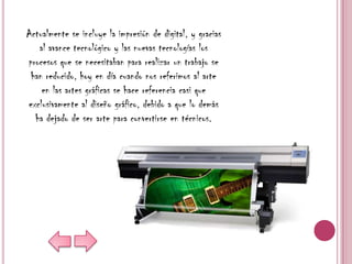 Actualmente se incluye la impresión de digital, y gracias
   al avance tecnológico y las nuevas tecnologías los
procesos que se necesitaban para realizar un trabajo se
 han reducido, hoy en día cuando nos referimos al arte
    en las artes gráficas se hace referencia casi que
exclusivamente al diseño gráfico, debido a que lo demás
  ha dejado de ser arte para convertirse en técnicos.
 