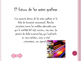 El futuro de las artes graficas
Una carencia dentro de las artes gráficas es la
    falta de formación empresarial. Resulta
 prioritario tomar las medidas adecuadas para
que la realidad del siglo próximo, sea otra. La
 génesis de dicha ausencia hay que localizarla
         en otros ámbitos, como a nivel
           universitario, por ejemplo.
 