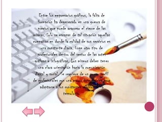 Entre los empresarios gráficos, la falta de
   formación ha degenerado en una guerra de
   precios que puede acarrear el cierre de las
mismas. Solo se escapan de tal situación aquellas
compañías en donde la calidad de sus servicios es
     una constante diaria. Urge otro tipo de
   profesionales dentro del sector de las artes
 gráficas e infográficas. Los mismos deben tener
   una clara orientación hacia la comunicación
 digital y social. Se requiere de un nuevo perfil
de profesionales con una mayor base teórica para
    adaptarse a los constantes cambios de la
                     tecnología.
 