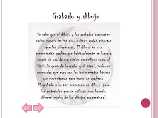 Grabado y dibujo
 Se sabe que el dibujo y los grabados comparten
varias características pero existen varios aspectos
       que los diferencian. El dibujo es una
presentación grafica que habitualmente se logra a
 través de uso de materiales específicos como el
 lápiz, la goma de borrador y el papel, podemos
 concordar que esos son los instrumentos básicos
     que necesitamos para hacer un grafismo.
 El grabado a su vez presupone un dibujo, pero
    los materiales que se utilizan para hacerlo
   difieren mucho de los dibujos convencional.
 