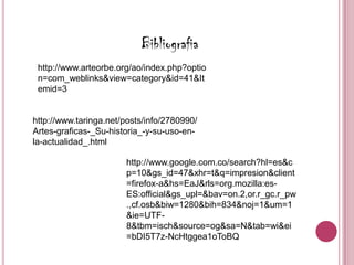 Bibliografia
 http://www.arteorbe.org/ao/index.php?optio
 n=com_weblinks&view=category&id=41&It
 emid=3


http://www.taringa.net/posts/info/2780990/
Artes-graficas-_Su-historia_-y-su-uso-en-
la-actualidad_.html

                       http://www.google.com.co/search?hl=es&c
                       p=10&gs_id=47&xhr=t&q=impresion&client
                       =firefox-a&hs=EaJ&rls=org.mozilla:es-
                       ES:official&gs_upl=&bav=on.2,or.r_gc.r_pw
                       .,cf.osb&biw=1280&bih=834&noj=1&um=1
                       &ie=UTF-
                       8&tbm=isch&source=og&sa=N&tab=wi&ei
                       =bDI5T7z-NcHtggea1oToBQ
 