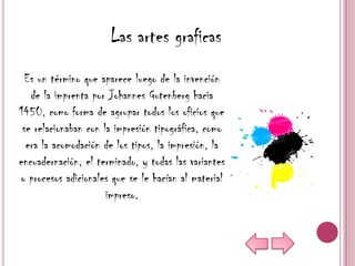 Las artes graficas
  Es un término que aparece luego de la invención
   de la imprenta por Johannes Gutenberg hacia
1450, como forma de agrupar todos los oficios que
 se relacionaban con la impresión tipográfica, como
  era la acomodación de los tipos, la impresión, la
encuadernación, el terminado, y todas las variantes
o procesos adicionales que se le hacían al material
                      impreso.
 