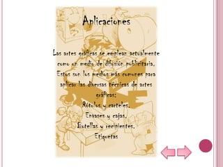 Aplicaciones

Las artes gráficas se emplean actualmente
 como un medio de difusión publicitaria.
 Estos son los medios más comunes para
   aplicar las diversas técnicas de artes
                   gráficas:
             Rótulos y carteles.
              Envases y cajas.
          Botellas y recipientes.
                  Etiquetas
 