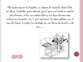 Más tarde aparece la litografía, un sistema de impresión desarrollado
por Aloys Senefelder quien sabiendo que el agua y el aceite se repelen
    naturalmente, utilizo una piedra caliza y una barra de cera para
realizar una impresión, con lo que revolucionó las artes gráficas, con el
paso del tiempo la piedra fue cambiada por una lámina de aluminio o de
                                zinc…
 