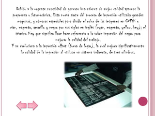 Debido a la urgente necesidad de generar impresiones de mejor calidad aparece la
  preprensa o fotomecánica. Esta nueva parte del proceso de impresión utilizaba grandes
     maquinas, y cámaras especiales para dividir el color de las imágenes en CMYK o
cian, magenta, amarillo y negro por sus siglas en inglés (cyan, magenta, yellow, key); el
    término Key que significa llave hace referencia a la sobre impresión del negro para
                                mejorar la calidad del trabajo.
 Y se evoluciona a la impresión offset (fuera de lugar), la cual mejora significativamente
        la calidad de la impresión al utilizar un sistema indirecto, de tres cilindros.
 