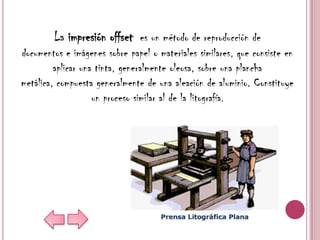 La impresión offset es un método de reproducción de
documentos e imágenes sobre papel o materiales similares, que consiste en
         aplicar una tinta, generalmente oleosa, sobre una plancha
metálica, compuesta generalmente de una aleación de aluminio. Constituye
                    un proceso similar al de la litografía.
 