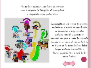 Más tarde se acuñaron otras formas de impresión
como la serigrafía, la flexografía, el huecograbado
       o rotograbado, entre muchos otras.


                                   La serigrafía es una técnica de impresión
                                    empleada en el método de reproducción
                                       de documentos e imágenes sobre
                                       cualquier material, y consiste en
                                   transferir una tinta a través de una malla
                                   tensada en un marco, el paso de la tinta
                                    se bloquea en las áreas donde no habrá
                                        imagen mediante una emulsión o
                                     barniz, quedando libre la zona donde
                                                 pasará la tinta.
 