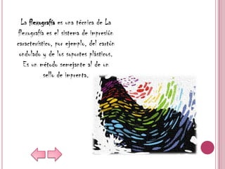 La flexografía es una técnica de La
 flexografía es el sistema de impresión
característico, por ejemplo, del cartón
 ondulado y de los soportes plásticos.
   Es un método semejante al de un
            sello de imprenta.
 