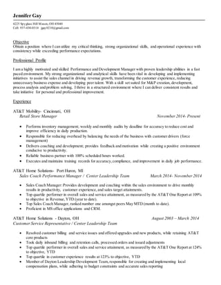 Jennifer Gay
4225 Spyglass Hill Mason, OH 45040
Cell: 937-430-0314 jgay0210@gmail.com
Objective
Obtain a position where I can utilize my critical thinking, strong organizational skills, and operational experience with
consistency while exceeding performance expectations.
Professional Profile
I am a highly motivated and skilled Performance and Development Manager with proven leadership abilities in a fast
paced environment. My strong organizational and analytical skills have been vital in developing and implementing
initiatives to assist the sales channel in driving revenue growth, transforming the customer experience, reducing
unnecessary business expense and developing peer talent. With a skill set suited for M&P creation, development,
process analysis and problem solving, I thrive in a structured environment where I can deliver consistent results and
take initiative for personal and professional improvement.
Experience
AT&T Mobility- Cincinnati, OH
Retail Store Manager November 2014- Present
 Performs inventory management; weekly and monthly audits by deadline for accuracy to reduce cost and
improve efficiency in daily production.
 Responsible for reducing overhead by balancing the needs of the business with customer drivers (force
management)
 Delivers coaching and development; provides feedback and motivation while creating a positive environment
conducive to productivity.
 Reliable business partner with 100% scheduled hours worked.
 Executes and maintains training records for accuracy,compliance, and improvement in daily job performance.
AT&T Home Solutions- Port Huron, MI
Sales Coach Performance Manager / Center Leadership Team March 2014- November 2014
 Sales Coach Manager: Provides development and coaching within the sales environment to drive monthly
results in productivity, customer experience, and sales target attainments.
 Top quartile performer in overall sales and service attainment, as measured by the AT&T One Report at 109%
to objective in Revenue,YTD (year to date).
 Top Sales Coach Manager, ranked number one amongst peers May MTD (month to date).
 Proficient in MS office applications and CRM.
AT&T Home Solutions - Dayton, OH August 2003 – March 2014
Customer Service Representative / Center Leadership Team
 Resolved customer billing and service issues and offered upgrades and new products, while retaining AT&T
core products
 Took daily inbound billing and retention calls, processed orders and issued adjustments
 Top quartile performer in overall sales and service attainment, as measured by the AT&T One Report at 124%
to objective, YTD
 Top quartile in customer experience results at 123% to objective, YTD
 Member of Dayton Leadership Development Team,responsible for creating and implementing local
compensation plans, while adhering to budget constraints and accurate sales reporting
 