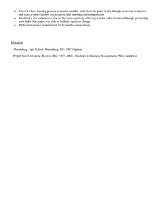  Created a local tracking process to monitor mobility units from the point of sale through activation to improve
unit sales, churn reduction and accurate sales reporting and compensation
 Identified a sales adjustment process that was negatively affecting wireline sales teams and through partnership
with Sales Operations, was able to facilitate a process change
 Perfect attendance award winner for 22 months consecutively.
Education
Miamisburg High School- Miamisburg, OH: 1997 Diploma
Wright State University, Dayton, Ohio: 1997 -2000 – Bachelor in Business Management- 55hrs completed.
 