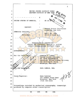 1
2
3
4
5
6
7
8
9·
10
11
12
21
22
23
24
UNITED STATES DISTRICT COURT ~
EASTERN DISTRICT OF NEW YORK ~~
x
UNITED STATES OP AMERICA,
-against-
JENNIFER GRAZIANO,
Defendant.
x
u.~ o'!:~ ~~olit. >~/.~"'"' ......
"'T"' n>".ra ..
4(Jc . "" ~~~
))4.,.. p ) () '
CR 00-1"'17q.~~<10gg-i!'J:.
. Jf
~United States Courthouse
Brooklyn, New York
April 20, 2001
12:15 o'clock p.m.
TRANSCRIPT OF SENTENCING
BEFORE THE HONORABLE CHARLES P. SIPTON
SENIOR UNITED STATES DISTRICT JUDGE
LORETTA E. LYNCH
United States Attorney
BY: RUTH NORDENBROOK
1
Assistant United States Attorney
One Pierrepont Plaza
...
cou:r;:p,.·~~Reporter :...
Brooklyn, New York
PAUL LEMOLE, ESQ .
Gene Rudolph
225 Cadman Plaza East
Brooklyn, New York
(718) 260-2538
Proceedings recorded by mechanical stenography, transcript
25 produced by computer-aided transcription.
GR OCR CM CSR
www.realitytvscandals.com
 